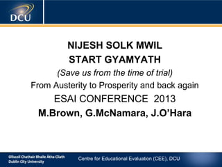 NIJESH SOLK MWIL
START GYAMYATH
(Save us from the time of trial)
From Austerity to Prosperity and back again

ESAI CONFERENCE 2013
M.Brown, G.McNamara, J.O’Hara

Centre for Educational Evaluation (CEE), DCU

 