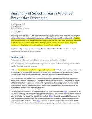 Summary of Select Firearm Violence
Prevention Strategies
Greg Ridgeway, Ph.D.
Deputy Director
National Institute of Justice

January 4, 2013

On average there are about 11,000 firearm homicides every year. While there are deaths resulting from
accidental discharges and suicides, this document will focus on intentional firearm homicides. Fatalities
from mass shootings (those with 4 or more victims in a particular place and time) account on average for
35 fatalities per year. Policies that address the larger firearm homicide issue will have a far greater
impact even if they do not address the particular issues of mass shootings.

This document provides a cursory summary of select initiatives to reduce firearm violence and an
assessment of the evidence for the initiative.


Gun buybacks
Twitter summary: Buybacks are ineffective unless massive and coupled with a ban

Goal: Reduce access to firearms by incentivizing owners to dispose of their unwanted guns rather than
transfer them to a more risky possessor

Evidence: Gun buybacks are ineffective as generally implemented. 1. The buybacks are too small to have
an impact. 2. The guns turned in are at low risk of ever being used in a crime. 3. Replacement guns are
easily acquired. Unless these three points are overcome, a gun buyback cannot be effective.

The 1997 Australia gun buyback and its associated regulations is an exception to this. 1. It was large,
buying back 20% of the firearm stock. 2. It targeted semi-automatic weapons. 3. It coupled the buyback
with a ban on certain weapons and a nationwide registration and licensing program. There is strong
evidence that it reduced mass killings (before the initiative massacres occurred on average once per
year and none have occurred in the 15 years since).

The Australia buyback appears to have had no effect on crime otherwise. One study (Leigh & Neill 2010)
has proven confusing in that its abstract suggests that Australia’s gun buyback reduced firearm homicide
rates by 80%, but the body of the report finds no effect. Others (Reuter & Mouzas 2003) have used the
same data and also found no effect on crime although they also noted that mass shootings appear to
have disappeared in Australia. A third study (Chapman et al 2006) using Australian data from 1979 to
2003 shows that the firearm homicide rate was already declining prior to the firearm reforms and that
 