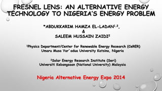 FRESNEL LENS: AN ALTERNATIVE ENERGY 
TECHNOLOGY TO NIGERIA’S ENERGY PROBLEM 
*ABDUKKARIM HAMZA EL-LADAN1,2, 
& 
SALEEM HUSSAIN ZAIDI2 
1Physics Department/Center for Renewable Energy Research (CeRER) 
Umaru Musa Yar`adua University Katsina, Nigeria 
2Solar Energy Research Institute (Seri) 
Universiti Kebangsaan (National University) Malaysia 
Nigeria Alternative Energy Expo 2014 
 