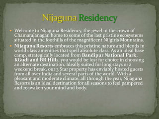  Welcome to Nijaguna Residency, the jewel in the crown of
Chamarajanagar, home to some of the last pristine ecosystems
situated in the foothills of the magnificent Nilgiris Mountains.
 Nijaguna Resorts embraces this pristine nature and blends in
world class amenities that spell absolute class. As an ideal base
camp, strategically located from Bandipur National Park,
KGudi and BR Hills, you would be lost for choice in choosing
an alternate destination. Ideally suited for long stays or a
weekend break, our 3 Star property has enviably hosted guests
from all over India and several parts of the world. With a
pleasant and moderate climate, all through the year, Nijaguna
Resorts is an ideal destination for all seasons to feel pampered
and reawaken your mind and body.
 