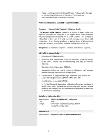 3
 Prepare monthly report and status of Project Particularly by the dept
as monitoring and reference of the clients if necessary and
participating in Project coordination meeting.
Professional Experience (Jun 2012 – September 2012)
Company : Western India Plywood’s ltd Kannur Kerala
The Western India Plywood Limited is a pioneer in sawn timber and
plywood industries and today one of the biggest wood based integrated
industrial complexes in India and also in South-East Asia. The company is
established in the year 1945 and currently employs more than 1200
employees. It is a leading producer of various types of plywood and
hardboard products, Transformer Insulator, decorative floorings etc.
Designation : Maintenance Engineer ( Electrical & electronics engineer )
Job Profile in western India.
 Operation of 110kV substation.
 Operation and maintenance of HT/LT machines, protective relays,
OCB’s, ACB’s, breaker and Troubleshooting with help of electrical
drawings.
 Operation of diesel generator (550KVA).
 Knowledge in electrical control system of 20kg/sq.cm high pressure
boiler supporting the continuous process plant.
 Familiarization of programmable logic controller, Allen Bradley PLC
5/40l1785 L40L processors, SIEMENS SIMATIC S7-200.
 Familiarization of operation of VFD.
 In Physical Standards Laboratory calibration of primary standards of
length, mass, time, temperature, pressure/vacuum, volume, relative
humidity and hardness and also provides calibration services in the field
of dimensional metrology.
Bachelor of Engineering-2012
Specialization : Electrical & electronics Engineering
Class : First
College : Travancore Engineering College, Kollam
Kerala University, India.
Diploma-2012
Specialization : Electrical Auto Cad, Primavera and MEP
 