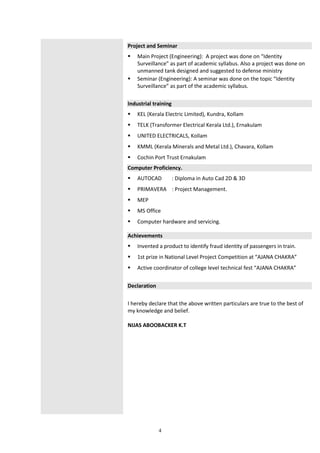 4
Project and Seminar
 Main Project (Engineering): A project was done on “Identity
Surveillance” as part of academic syllabus. Also a project was done on
unmanned tank designed and suggested to defense ministry
 Seminar (Engineering): A seminar was done on the topic “Identity
Surveillance” as part of the academic syllabus.
Industrial training
 KEL (Kerala Electric Limited), Kundra, Kollam
 TELK (Transformer Electrical Kerala Ltd.), Ernakulam
 UNITED ELECTRICALS, Kollam
 KMML (Kerala Minerals and Metal Ltd.), Chavara, Kollam
 Cochin Port Trust Ernakulam
Computer Proficiency.
 AUTOCAD : Diploma in Auto Cad 2D & 3D
 PRIMAVERA : Project Management.
 MEP
 MS Office
 Computer hardware and servicing.
Achievements
 Invented a product to identify fraud identity of passengers in train.
 1st prize in National Level Project Competition at “AJANA CHAKRA”
 Active coordinator of college level technical fest “AJANA CHAKRA”
Declaration
I hereby declare that the above written particulars are true to the best of
my knowledge and belief.
NIJAS ABOOBACKER K.T
 