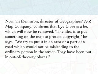 Norman Dennison, director of Geographers' A-Z Map Company, confirms that Lye Close is a lie, which will now be removed. "The idea is to put something on the map to protect copyright," he says. "We try to put it in an area or a part of a road which would not be misleading to the ordinary person in the street. They have been put in out-of-the-way places." 