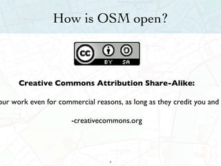 How is OSM open? Creative Commons Attribution Share-Alike: This license lets others remix, tweak, and build upon your work even for commercial reasons, as long as they credit you and license their new creations under the identical terms. -creativecommons.org 