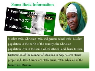 Some Basic Information
Distribution of the number of Muslims in Nigeria are: Hausa
people and 90%, Yoruba are 50%, Fulani 92%, while all of the
Kanuri are Muslim.
Muslim 60%, Christian 30%, indigenous beliefs 10%; Muslim
population in the north of the country, the Christian
population lives in the south where efficient and dense forests.
 