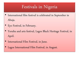 • International film festival is celebrated in September in
Abuja.
• Eyo Festival, in February.
• Yoruba and arts festival, Lagos Black Heritage Festival, in
April.
• International Film Festival, in June.
• Lagos International Film Festival, in August.
Festivals in Nigeria
 