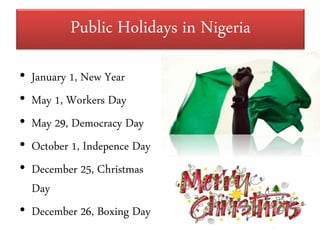 Public Holidays in Nigeria
• January 1, New Year
• May 1, Workers Day
• May 29, Democracy Day
• October 1, Indepence Day
• December 25, Christmas
Day
• December 26, Boxing Day
 
