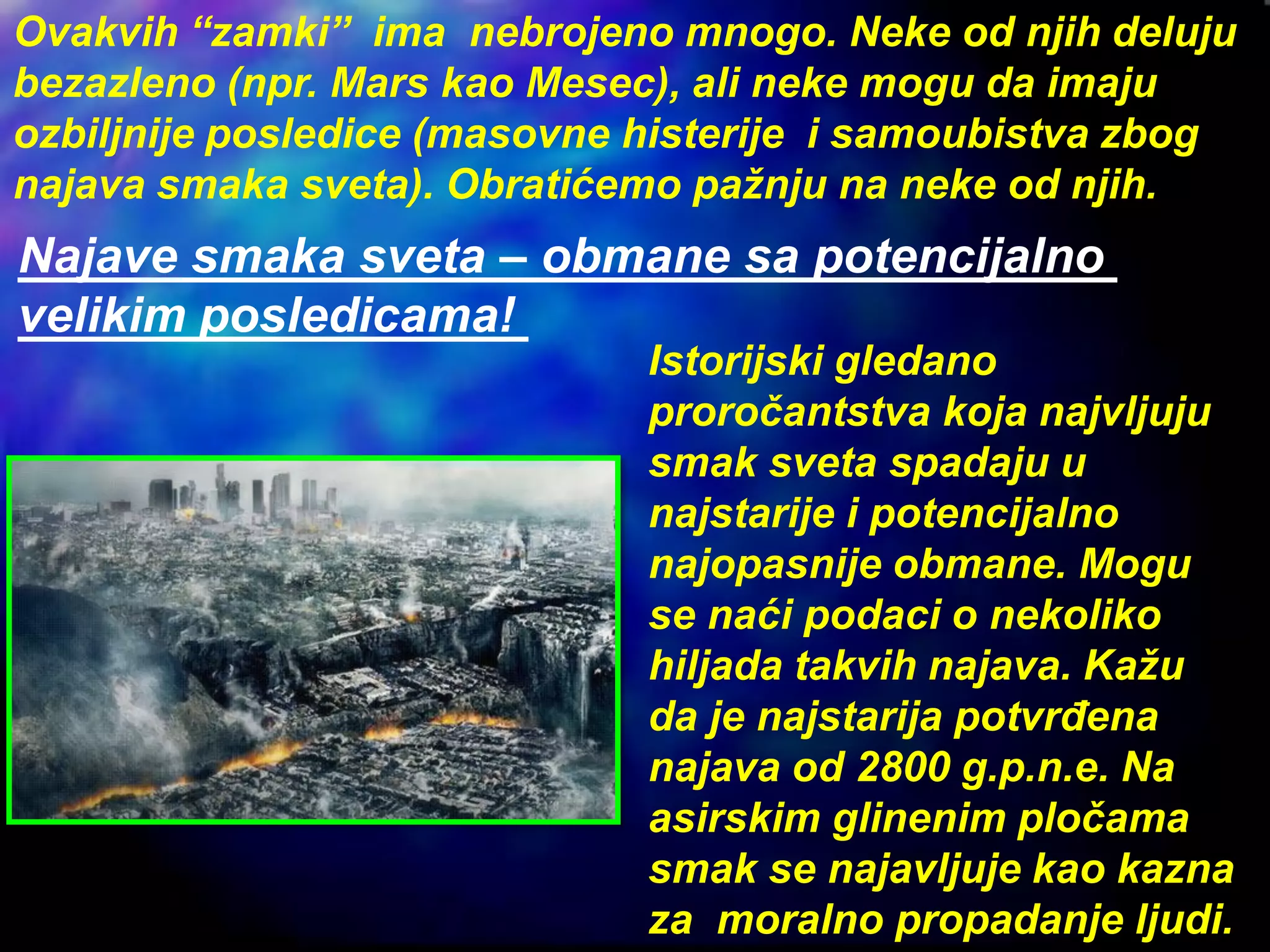 Ovakvih “zamki” ima nebrojeno mnogo. Neke od njih deluju
bezazleno (npr. Mars kao Mesec), ali neke mogu da imaju
ozbiljnije posledice (masovne histerije i samoubistva zbog
najava smaka sveta). Obratićemo pažnju na neke od njih.
Najave smaka sveta – obmane sa potencijalno
velikim posledicama!
Istorijski gledano
proročantstva koja najvljuju
smak sveta spadaju u
najstarije i potencijalno
najopasnije obmane. Mogu
se naći podaci o nekoliko
hiljada takvih najava. Kažu
da je najstarija potvrđena
najava od 2800 g.p.n.e. Na
asirskim glinenim pločama
smak se najavljuje kao kazna
za moralno propadanje ljudi.
 
