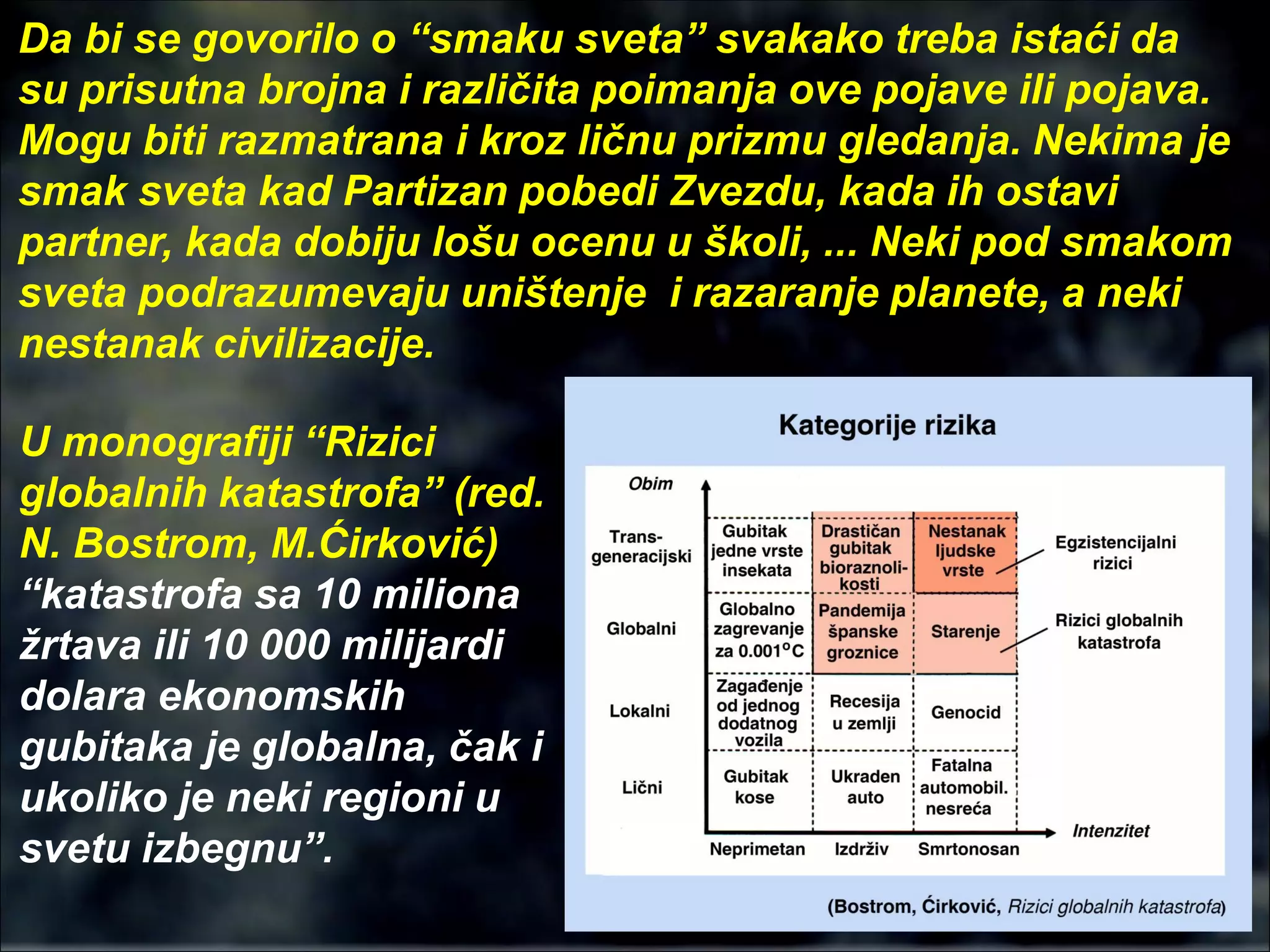 Da bi se govorilo o “smaku sveta” svakako treba istaći da
su prisutna brojna i različita poimanja ove pojave ili pojava.
Mogu biti razmatrana i kroz ličnu prizmu gledanja. Nekima je
smak sveta kad Partizan pobedi Zvezdu, kada ih ostavi
partner, kada dobiju lošu ocenu u školi, ... Neki pod smakom
sveta podrazumevaju uništenje i razaranje planete, a neki
nestanak civilizacije.
U monografiji “Rizici
globalnih katastrofa” (red.
N. Bostrom, M.Ćirković)
“katastrofa sa 10 miliona
žrtava ili 10 000 milijardi
dolara ekonomskih
gubitaka je globalna, čak i
ukoliko je neki regioni u
svetu izbegnu”.
 