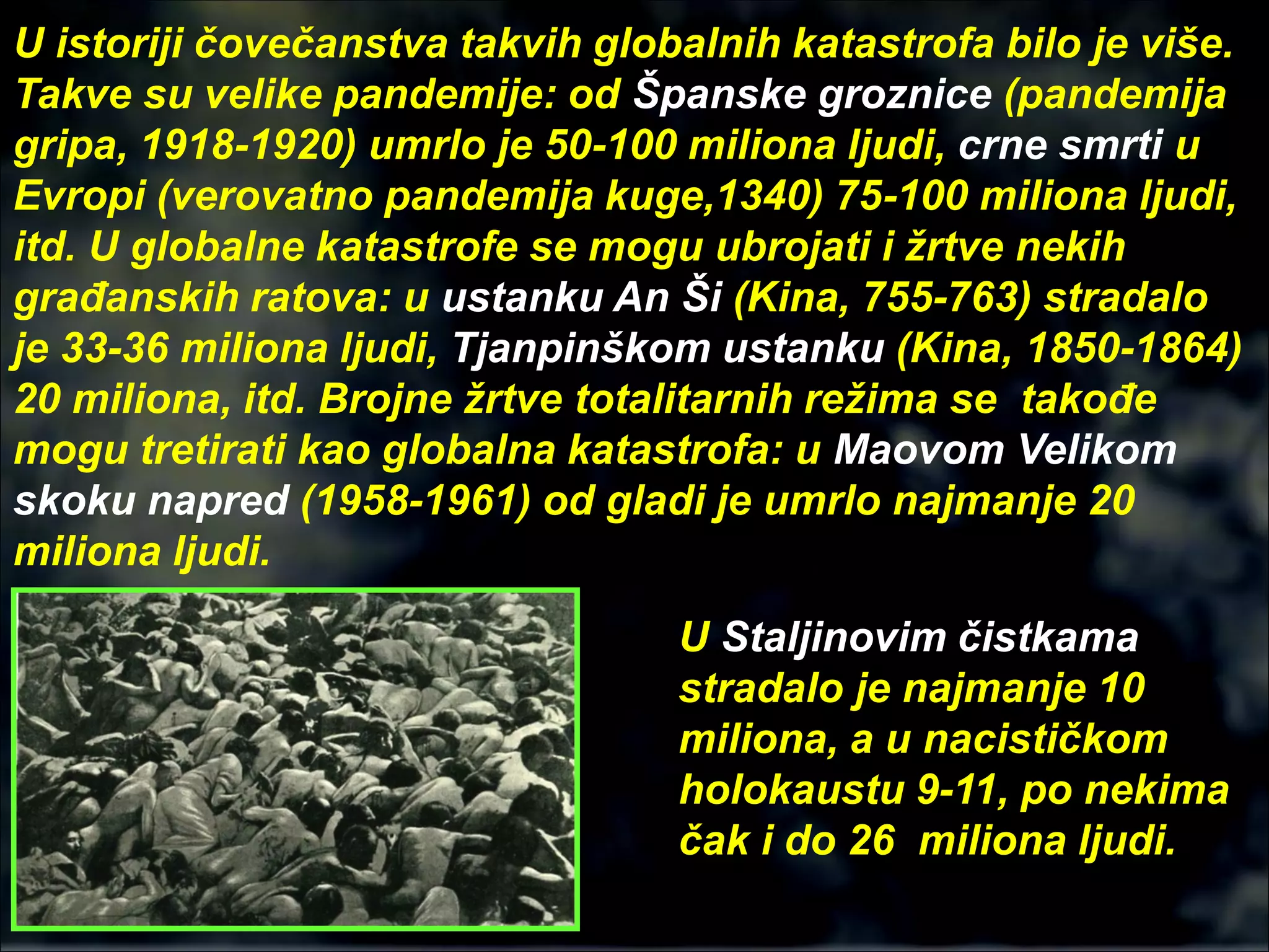 U istoriji čovečanstva takvih globalnih katastrofa bilo je više.
Takve su velike pandemije: od Španske groznice (pandemija
gripa, 1918-1920) umrlo je 50-100 miliona ljudi, crne smrti u
Evropi (verovatno pandemija kuge,1340) 75-100 miliona ljudi,
itd. U globalne katastrofe se mogu ubrojati i žrtve nekih
građanskih ratova: u ustanku An Ši (Kina, 755-763) stradalo
je 33-36 miliona ljudi, Tjanpinškom ustanku (Kina, 1850-1864)
20 miliona, itd. Brojne žrtve totalitarnih režima se takođe
mogu tretirati kao globalna katastrofa: u Maovom Velikom
skoku napred (1958-1961) od gladi je umrlo najmanje 20
miliona ljudi.
U Staljinovim čistkama
stradalo je najmanje 10
miliona, a u nacističkom
holokaustu 9-11, po nekima
čak i do 26 miliona ljudi.
 