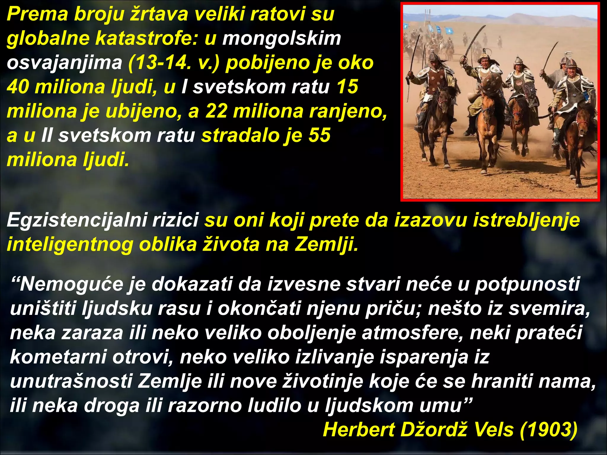 Egzistencijalni rizici su oni koji prete da izazovu istrebljenje
inteligentnog oblika života na Zemlji.
“Nemoguće je dokazati da izvesne stvari neće u potpunosti
uništiti ljudsku rasu i okončati njenu priču; nešto iz svemira,
neka zaraza ili neko veliko oboljenje atmosfere, neki prateći
kometarni otrovi, neko veliko izlivanje isparenja iz
unutrašnosti Zemlje ili nove životinje koje će se hraniti nama,
ili neka droga ili razorno ludilo u ljudskom umu”
Herbert Džordž Vels (1903)
Prema broju žrtava veliki ratovi su
globalne katastrofe: u mongolskim
osvajanjima (13-14. v.) pobijeno je oko
40 miliona ljudi, u I svetskom ratu 15
miliona je ubijeno, a 22 miliona ranjeno,
a u II svetskom ratu stradalo je 55
miliona ljudi.
 