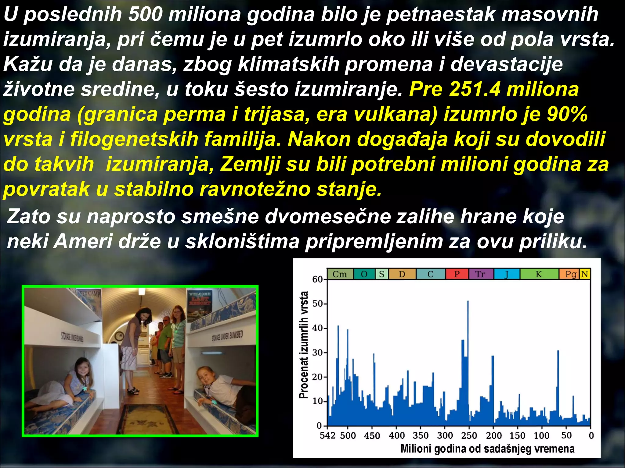 U poslednih 500 miliona godina bilo je petnaestak masovnih
izumiranja, pri čemu je u pet izumrlo oko ili više od pola vrsta.
Kažu da je danas, zbog klimatskih promena i devastacije
životne sredine, u toku šesto izumiranje. Pre 251.4 miliona
godina (granica perma i trijasa, era vulkana) izumrlo je 90%
vrsta i filogenetskih familija. Nakon događaja koji su dovodili
do takvih izumiranja, Zemlji su bili potrebni milioni godina za
povratak u stabilno ravnotežno stanje.
Zato su naprosto smešne dvomesečne zalihe hrane koje
neki Ameri drže u skloništima pripremljenim za ovu priliku.
 