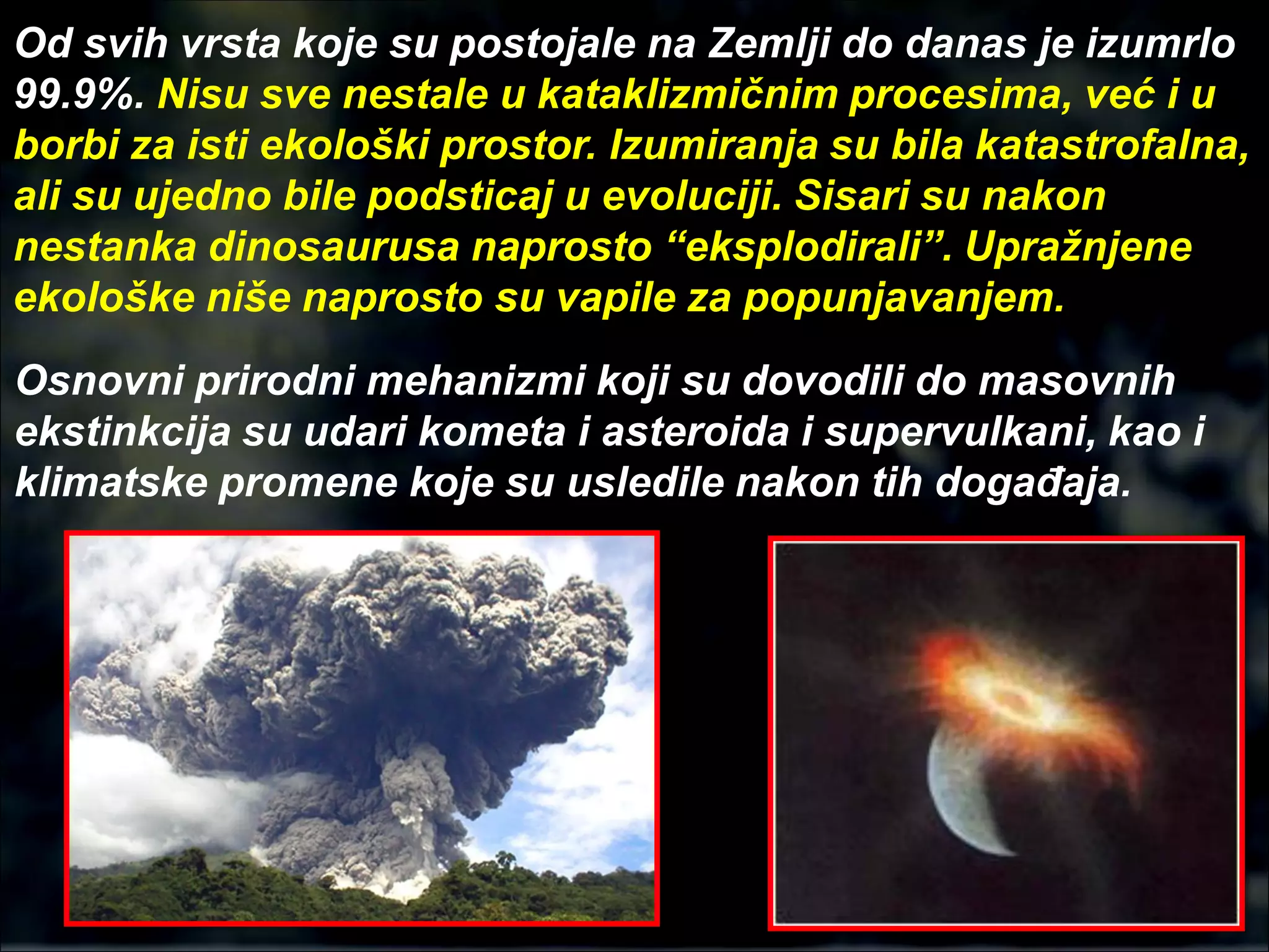 Od svih vrsta koje su postojale na Zemlji do danas je izumrlo
99.9%. Nisu sve nestale u kataklizmičnim procesima, već i u
borbi za isti ekološki prostor. Izumiranja su bila katastrofalna,
ali su ujedno bile podsticaj u evoluciji. Sisari su nakon
nestanka dinosaurusa naprosto “eksplodirali”. Upražnjene
ekološke niše naprosto su vapile za popunjavanjem.
Osnovni prirodni mehanizmi koji su dovodili do masovnih
ekstinkcija su udari kometa i asteroida i supervulkani, kao i
klimatske promene koje su usledile nakon tih događaja.
 