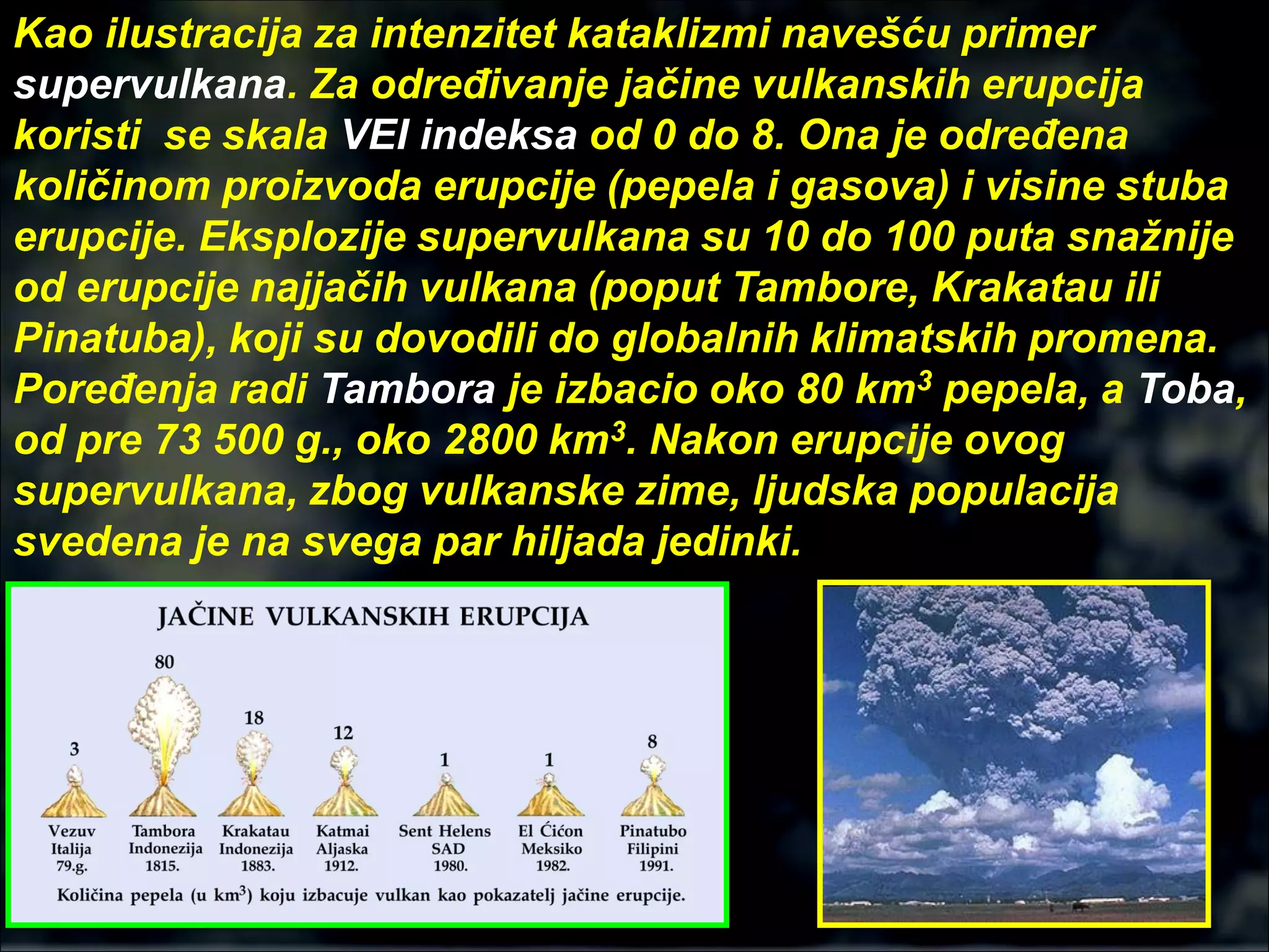 Kao ilustracija za intenzitet kataklizmi navešću primer
supervulkana. Za određivanje jačine vulkanskih erupcija
koristi se skala VEI indeksa od 0 do 8. Ona je određena
količinom proizvoda erupcije (pepela i gasova) i visine stuba
erupcije. Eksplozije supervulkana su 10 do 100 puta snažnije
od erupcije najjačih vulkana (poput Tambore, Krakatau ili
Pinatuba), koji su dovodili do globalnih klimatskih promena.
Poređenja radi Tambora je izbacio oko 80 km3 pepela, a Toba,
od pre 73 500 g., oko 2800 km3. Nakon erupcije ovog
supervulkana, zbog vulkanske zime, ljudska populacija
svedena je na svega par hiljada jedinki.
 
