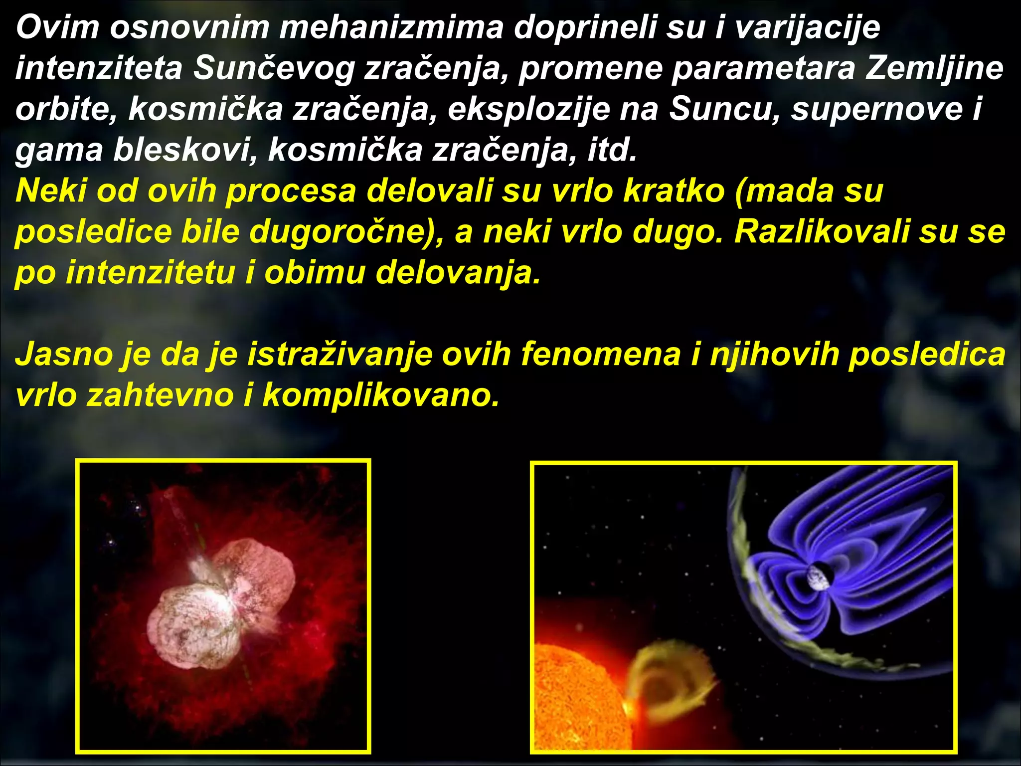 Ovim osnovnim mehanizmima doprineli su i varijacije
intenziteta Sunčevog zračenja, promene parametara Zemljine
orbite, kosmička zračenja, eksplozije na Suncu, supernove i
gama bleskovi, kosmička zračenja, itd.
Neki od ovih procesa delovali su vrlo kratko (mada su
posledice bile dugoročne), a neki vrlo dugo. Razlikovali su se
po intenzitetu i obimu delovanja.
Jasno je da je istraživanje ovih fenomena i njihovih posledica
vrlo zahtevno i komplikovano.
 
