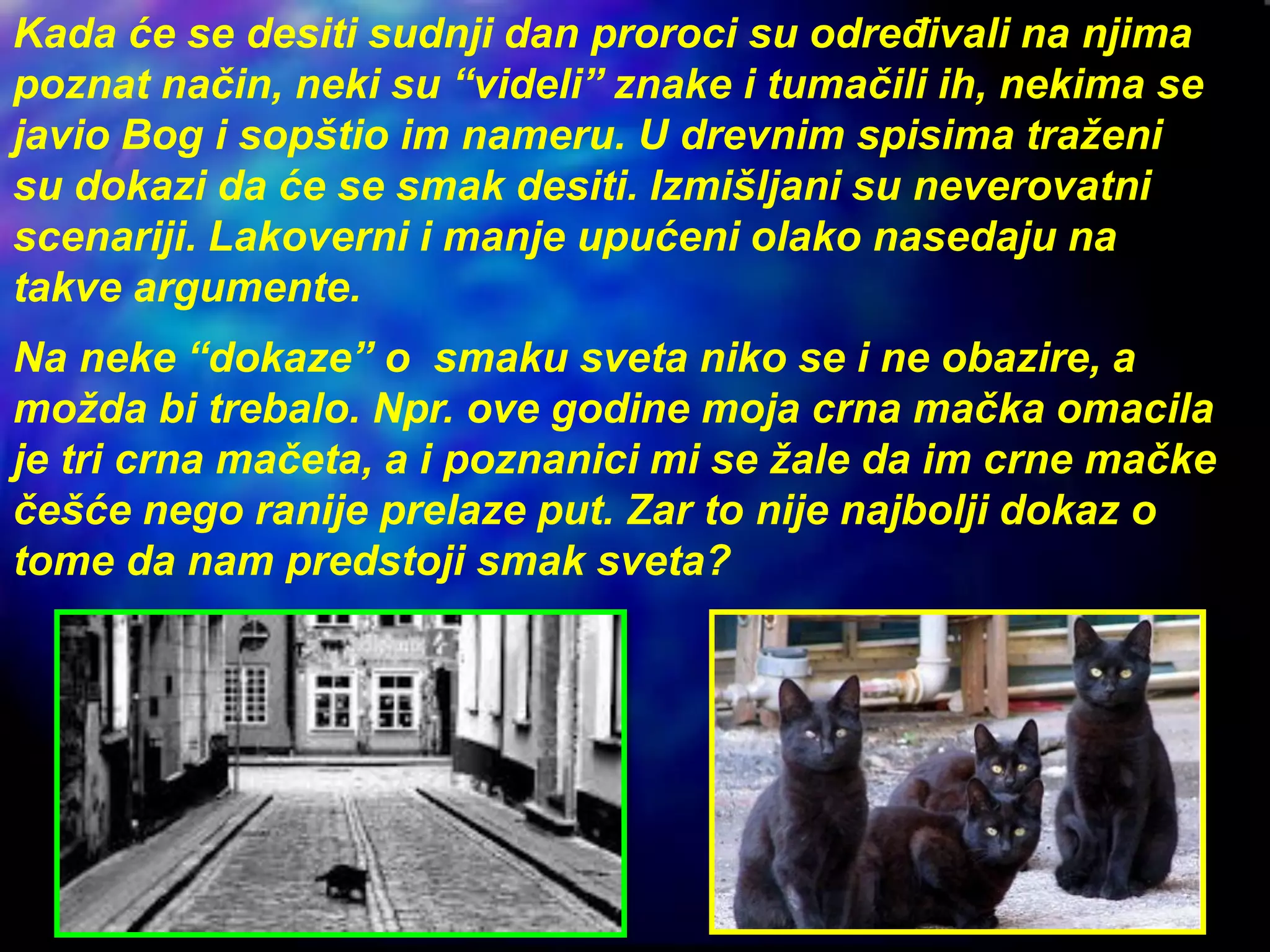 Kada će se desiti sudnji dan proroci su određivali na njima
poznat način, neki su “videli” znake i tumačili ih, nekima se
javio Bog i sopštio im nameru. U drevnim spisima traženi
su dokazi da će se smak desiti. Izmišljani su neverovatni
scenariji. Lakoverni i manje upućeni olako nasedaju na
takve argumente.
Na neke “dokaze” o smaku sveta niko se i ne obazire, a
možda bi trebalo. Npr. ove godine moja crna mačka omacila
je tri crna mačeta, a i poznanici mi se žale da im crne mačke
češće nego ranije prelaze put. Zar to nije najbolji dokaz o
tome da nam predstoji smak sveta?
 
