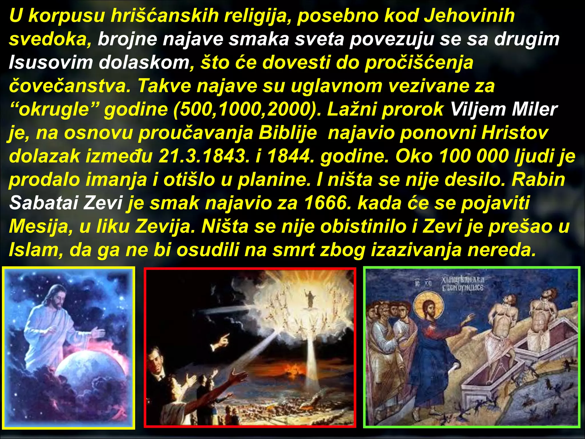 U korpusu hrišćanskih religija, posebno kod Jehovinih
svedoka, brojne najave smaka sveta povezuju se sa drugim
Isusovim dolaskom, što će dovesti do pročišćenja
čovečanstva. Takve najave su uglavnom vezivane za
“okrugle” godine (500,1000,2000). Lažni prorok Viljem Miler
je, na osnovu proučavanja Biblije najavio ponovni Hristov
dolazak između 21.3.1843. i 1844. godine. Oko 100 000 ljudi je
prodalo imanja i otišlo u planine. I ništa se nije desilo. Rabin
Sabatai Zevi je smak najavio za 1666. kada će se pojaviti
Mesija, u liku Zevija. Ništa se nije obistinilo i Zevi je prešao u
Islam, da ga ne bi osudili na smrt zbog izazivanja nereda.
 