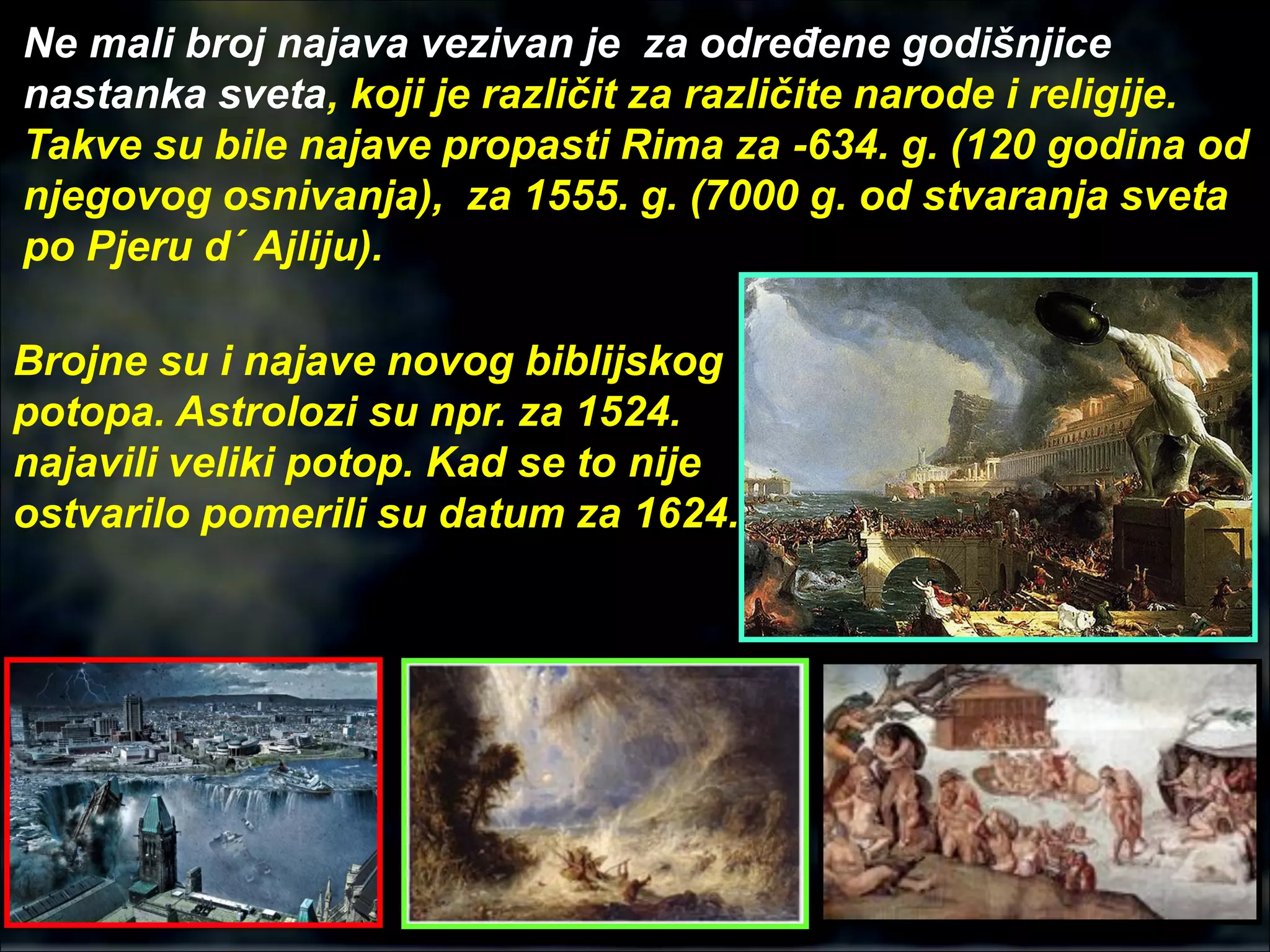 Ne mali broj najava vezivan je za određene godišnjice
nastanka sveta, koji je različit za različite narode i religije.
Takve su bile najave propasti Rima za -634. g. (120 godina od
njegovog osnivanja), za 1555. g. (7000 g. od stvaranja sveta
po Pjeru d´ Ajliju).
Brojne su i najave novog biblijskog
potopa. Astrolozi su npr. za 1524.
najavili veliki potop. Kad se to nije
ostvarilo pomerili su datum za 1624.
 