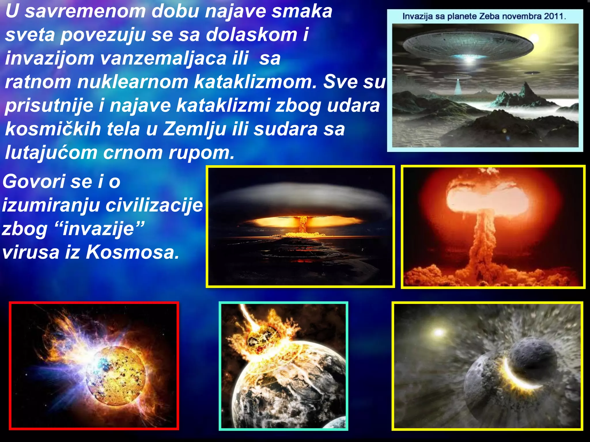U savremenom dobu najave smaka
sveta povezuju se sa dolaskom i
invazijom vanzemaljaca ili sa
ratnom nuklearnom kataklizmom. Sve su
prisutnije i najave kataklizmi zbog udara
kosmičkih tela u Zemlju ili sudara sa
lutajućom crnom rupom.
Govori se i o
izumiranju civilizacije
zbog “invazije”
virusa iz Kosmosa.
 