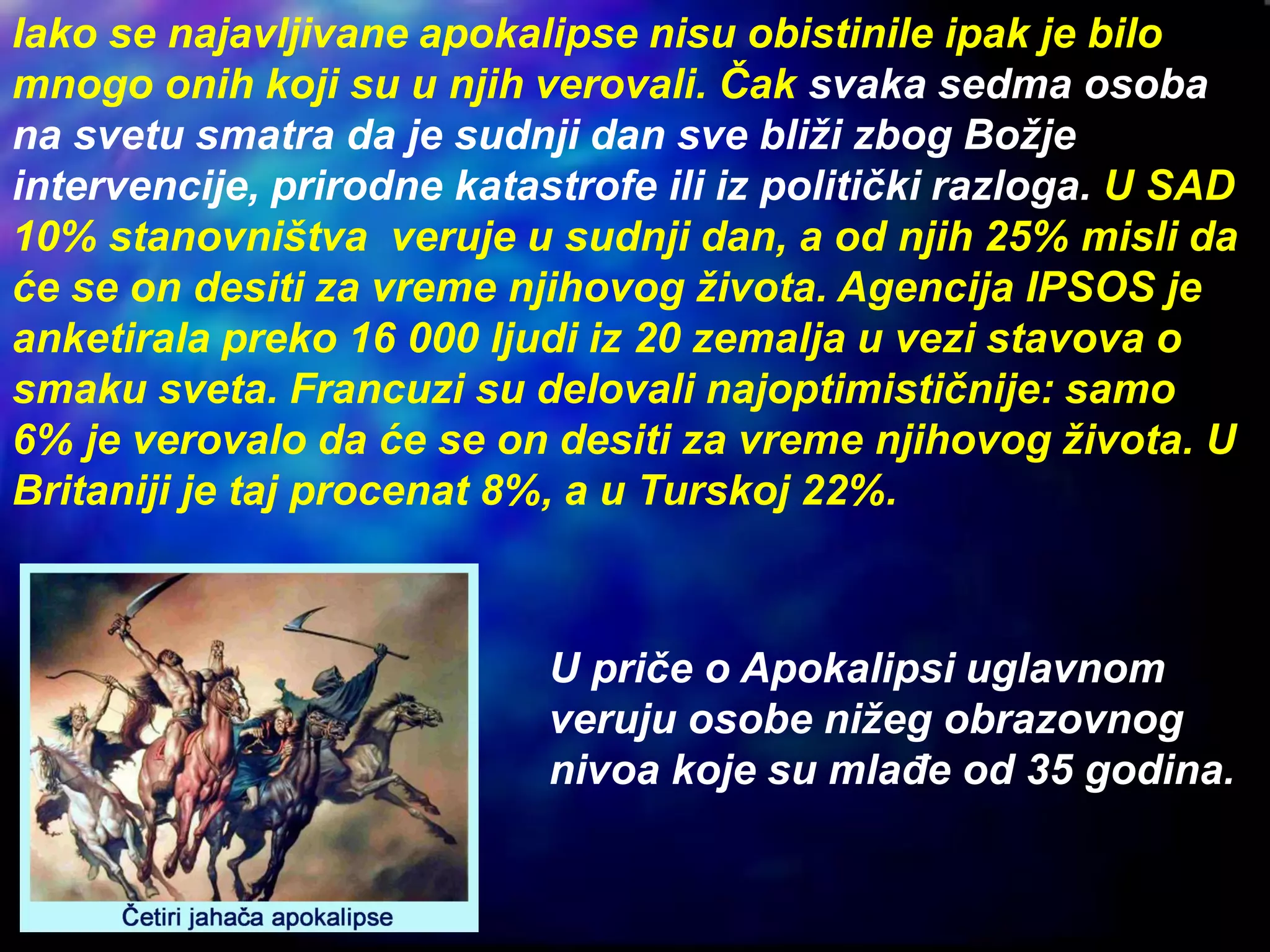 Iako se najavljivane apokalipse nisu obistinile ipak je bilo
mnogo onih koji su u njih verovali. Čak svaka sedma osoba
na svetu smatra da je sudnji dan sve bliži zbog Božje
intervencije, prirodne katastrofe ili iz politički razloga. U SAD
10% stanovništva veruje u sudnji dan, a od njih 25% misli da
će se on desiti za vreme njihovog života. Agencija IPSOS je
anketirala preko 16 000 ljudi iz 20 zemalja u vezi stavova o
smaku sveta. Francuzi su delovali najoptimističnije: samo
6% je verovalo da će se on desiti za vreme njihovog života. U
Britaniji je taj procenat 8%, a u Turskoj 22%.
U priče o Apokalipsi uglavnom
veruju osobe nižeg obrazovnog
nivoa koje su mlađe od 35 godina.
 