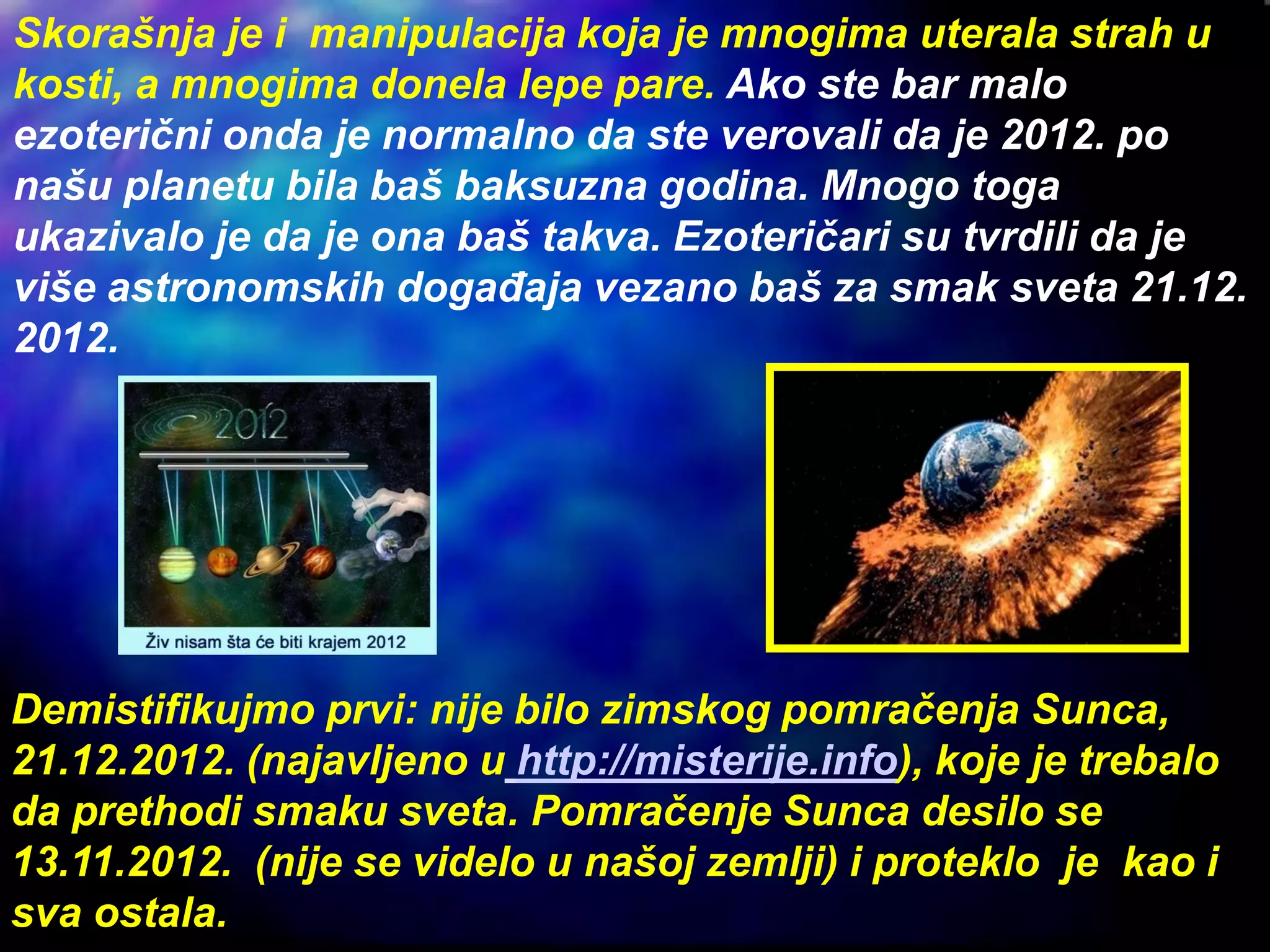 Skorašnja je i manipulacija koja je mnogima uterala strah u
kosti, a mnogima donela lepe pare. Ako ste bar malo
ezoterični onda je normalno da ste verovali da je 2012. po
našu planetu bila baš baksuzna godina. Mnogo toga
ukazivalo je da je ona baš takva. Ezoteričari su tvrdili da je
više astronomskih događaja vezano baš za smak sveta 21.12.
2012.
Demistifikujmo prvi: nije bilo zimskog pomračenja Sunca,
21.12.2012. (najavljeno u http://misterije.info), koje je trebalo
da prethodi smaku sveta. Pomračenje Sunca desilo se
13.11.2012. (nije se videlo u našoj zemlji) i proteklo je kao i
sva ostala.
 
