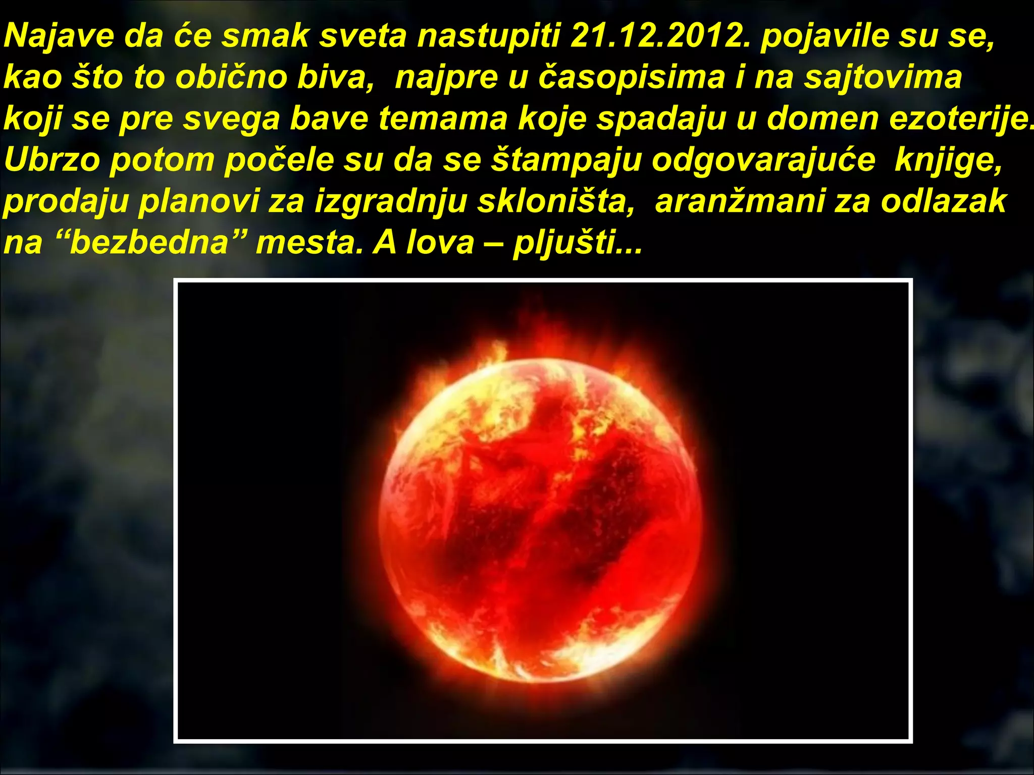 Najave da će smak sveta nastupiti 21.12.2012. pojavile su se,
kao što to obično biva, najpre u časopisima i na sajtovima
koji se pre svega bave temama koje spadaju u domen ezoterije.
Ubrzo potom počele su da se štampaju odgovarajuće knjige,
prodaju planovi za izgradnju skloništa, aranžmani za odlazak
na “bezbedna” mesta. A lova – pljušti...
 