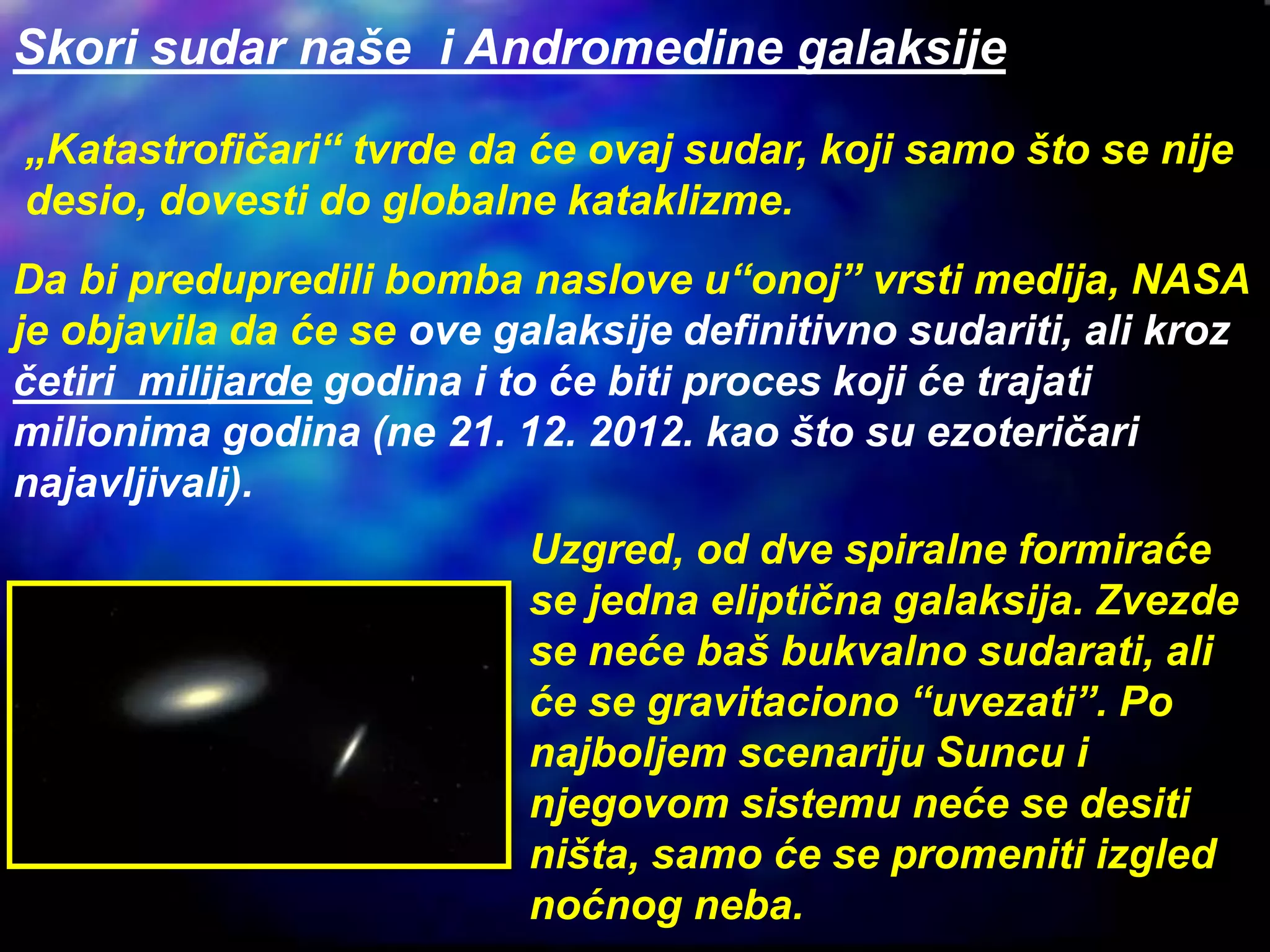 Skori sudar naše i Andromedine galaksije
Da bi predupredili bomba naslove u“onoj” vrsti medija, NASA
je objavila da će se ove galaksije definitivno sudariti, ali kroz
četiri milijarde godina i to će biti proces koji će trajati
milionima godina (ne 21. 12. 2012. kao što su ezoteričari
najavljivali).
Uzgred, od dve spiralne formiraće
se jedna eliptična galaksija. Zvezde
se neće baš bukvalno sudarati, ali
će se gravitaciono “uvezati”. Po
najboljem scenariju Suncu i
njegovom sistemu neće se desiti
ništa, samo će se promeniti izgled
noćnog neba.
„Katastrofičari“ tvrde da će ovaj sudar, koji samo što se nije
desio, dovesti do globalne kataklizme.
 