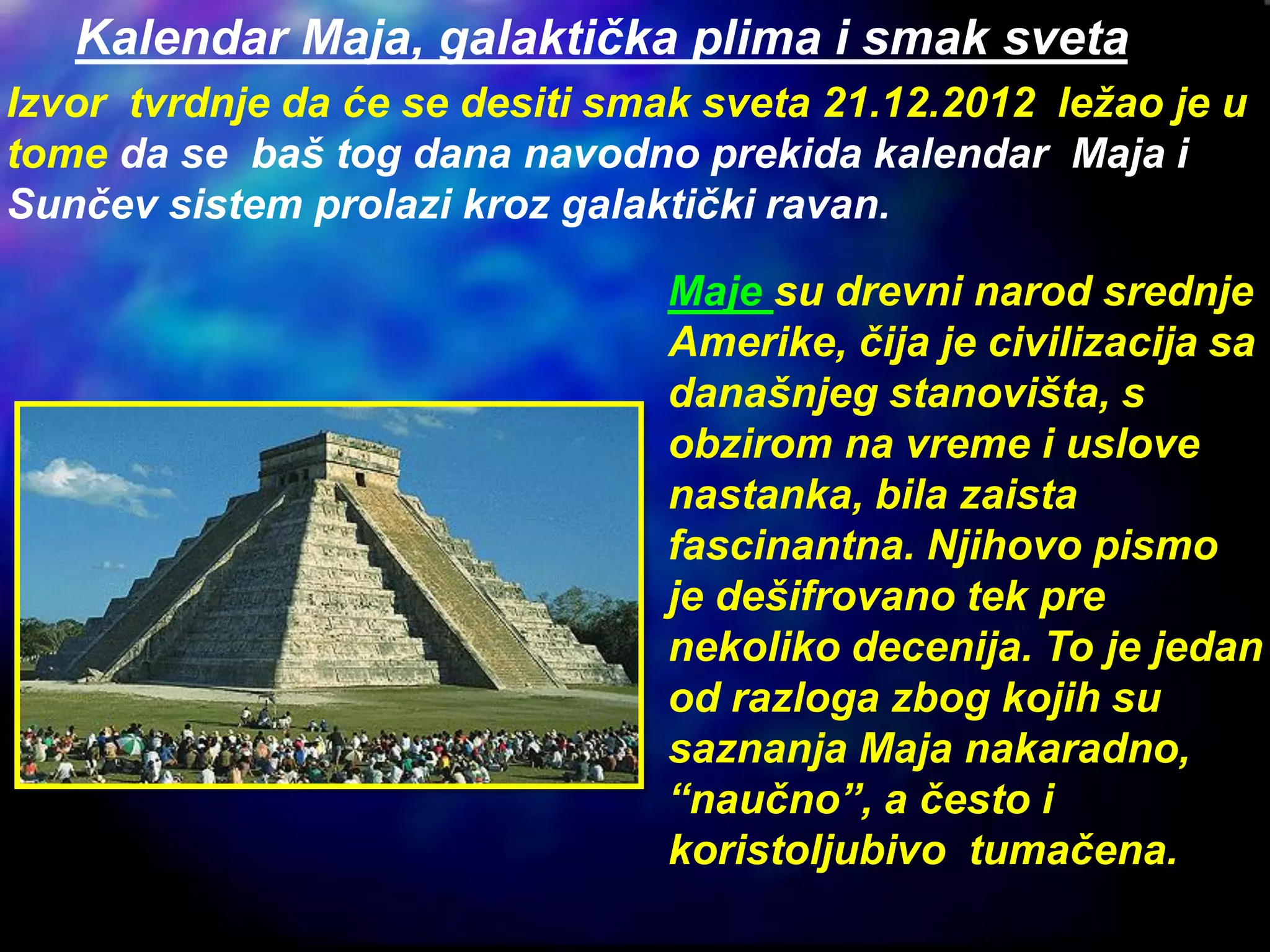 Kalendar Maja, galaktička plima i smak sveta
Izvor tvrdnje da će se desiti smak sveta 21.12.2012 ležao je u
tome da se baš tog dana navodno prekida kalendar Maja i
Sunčev sistem prolazi kroz galaktički ravan.
Maje su drevni narod srednje
Amerike, čija je civilizacija sa
današnjeg stanovišta, s
obzirom na vreme i uslove
nastanka, bila zaista
fascinantna. Njihovo pismo
je dešifrovano tek pre
nekoliko decenija. To je jedan
od razloga zbog kojih su
saznanja Maja nakaradno,
“naučno”, a često i
koristoljubivo tumačena.
 