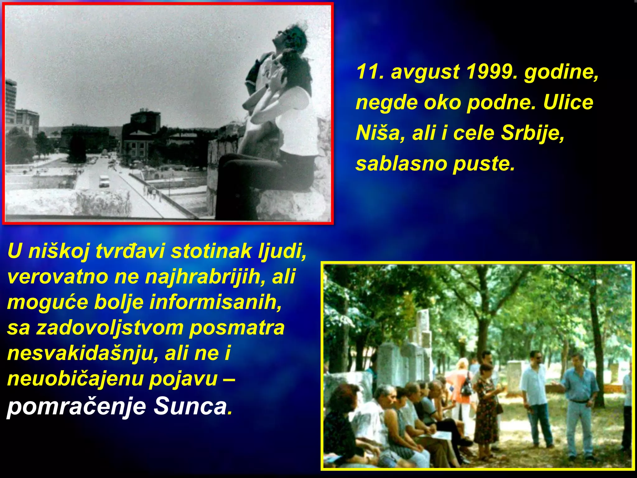 11. avgust 1999. godine,
negde oko podne. Ulice
Niša, ali i cele Srbije,
sablasno puste.
U niškoj tvrđavi stotinak ljudi,
verovatno ne najhrabrijih, ali
moguće bolje informisanih,
sa zadovoljstvom posmatra
nesvakidašnju, ali ne i
neuobičajenu pojavu –
pomračenje Sunca.
 