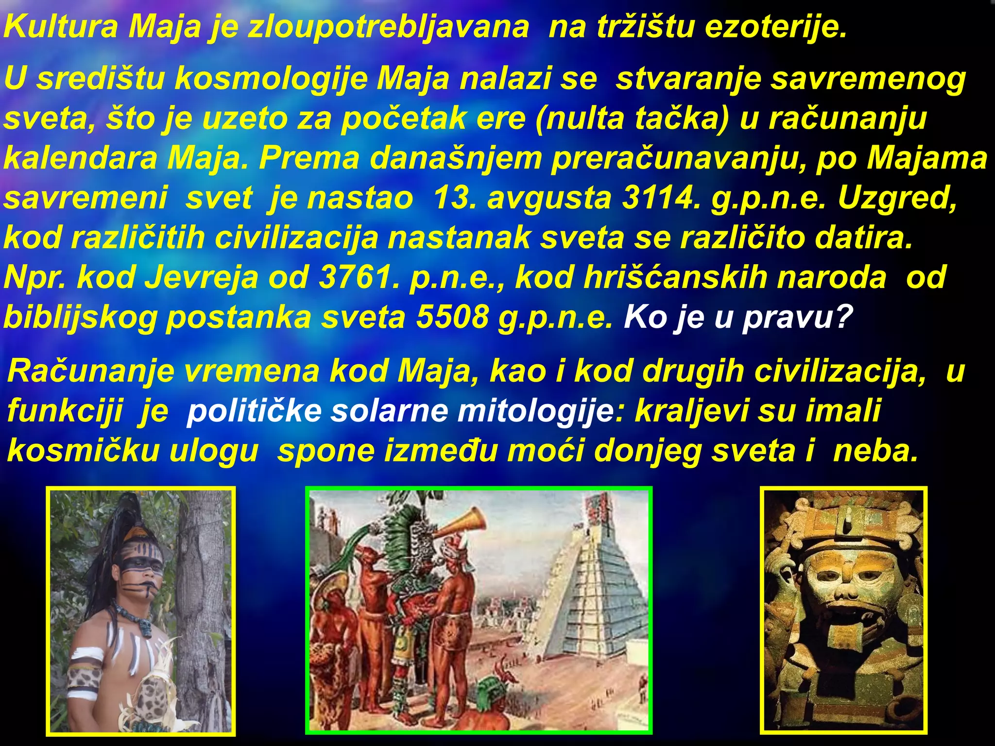 Kultura Maja je zloupotrebljavana na tržištu ezoterije.
U središtu kosmologije Maja nalazi se stvaranje savremenog
sveta, što je uzeto za početak ere (nulta tačka) u računanju
kalendara Maja. Prema današnjem preračunavanju, po Majama
savremeni svet je nastao 13. avgusta 3114. g.p.n.e. Uzgred,
kod različitih civilizacija nastanak sveta se različito datira.
Npr. kod Jevreja od 3761. p.n.e., kod hrišćanskih naroda od
biblijskog postanka sveta 5508 g.p.n.e. Ko je u pravu?
Računanje vremena kod Maja, kao i kod drugih civilizacija, u
funkciji je političke solarne mitologije: kraljevi su imali
kosmičku ulogu spone između moći donjeg sveta i neba.
 