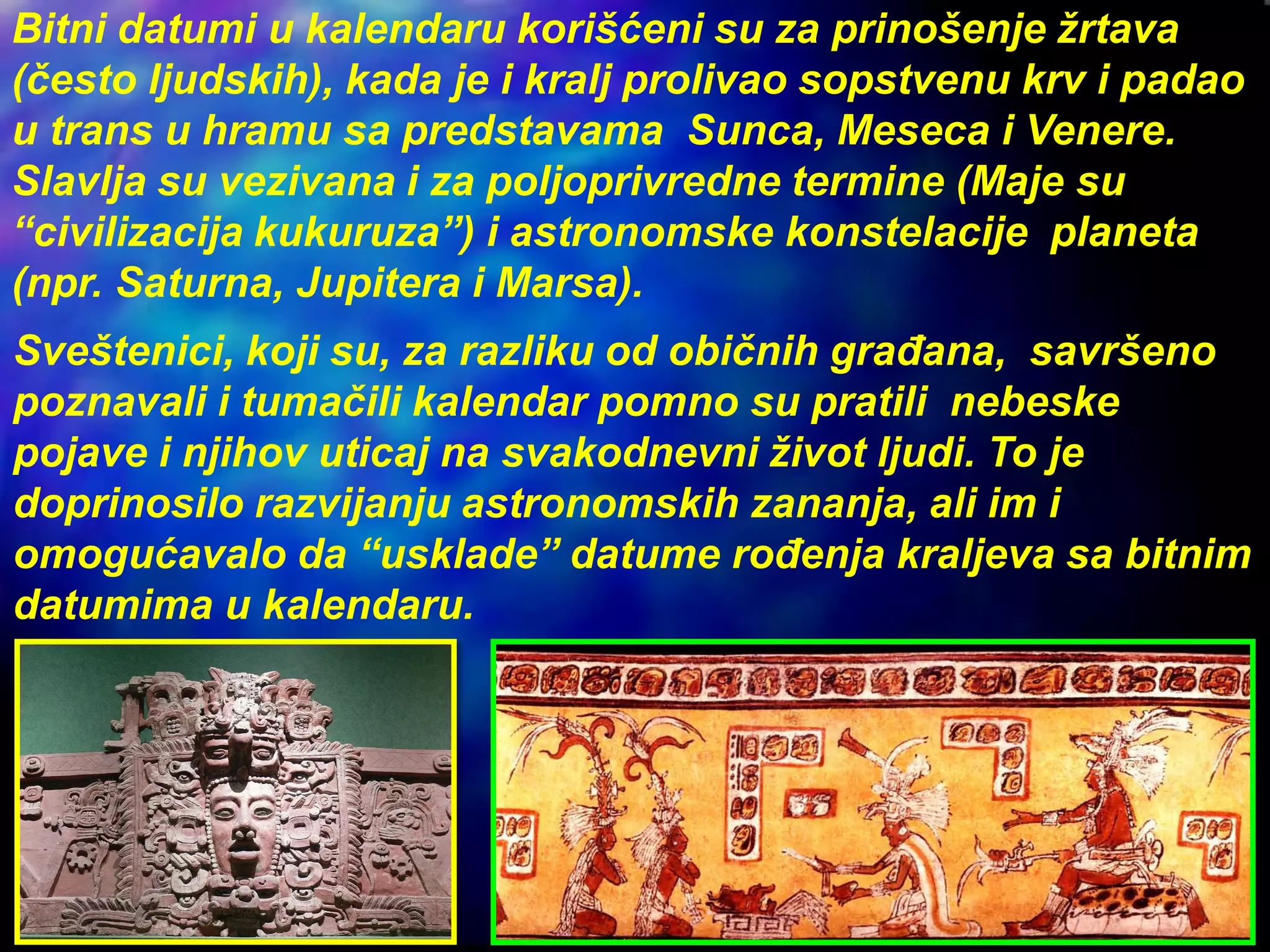 Bitni datumi u kalendaru korišćeni su za prinošenje žrtava
(često ljudskih), kada je i kralj prolivao sopstvenu krv i padao
u trans u hramu sa predstavama Sunca, Meseca i Venere.
Slavlja su vezivana i za poljoprivredne termine (Maje su
“civilizacija kukuruza”) i astronomske konstelacije planeta
(npr. Saturna, Jupitera i Marsa).
Sveštenici, koji su, za razliku od običnih građana, savršeno
poznavali i tumačili kalendar pomno su pratili nebeske
pojave i njihov uticaj na svakodnevni život ljudi. To je
doprinosilo razvijanju astronomskih zananja, ali im i
omogućavalo da “usklade” datume rođenja kraljeva sa bitnim
datumima u kalendaru.
 