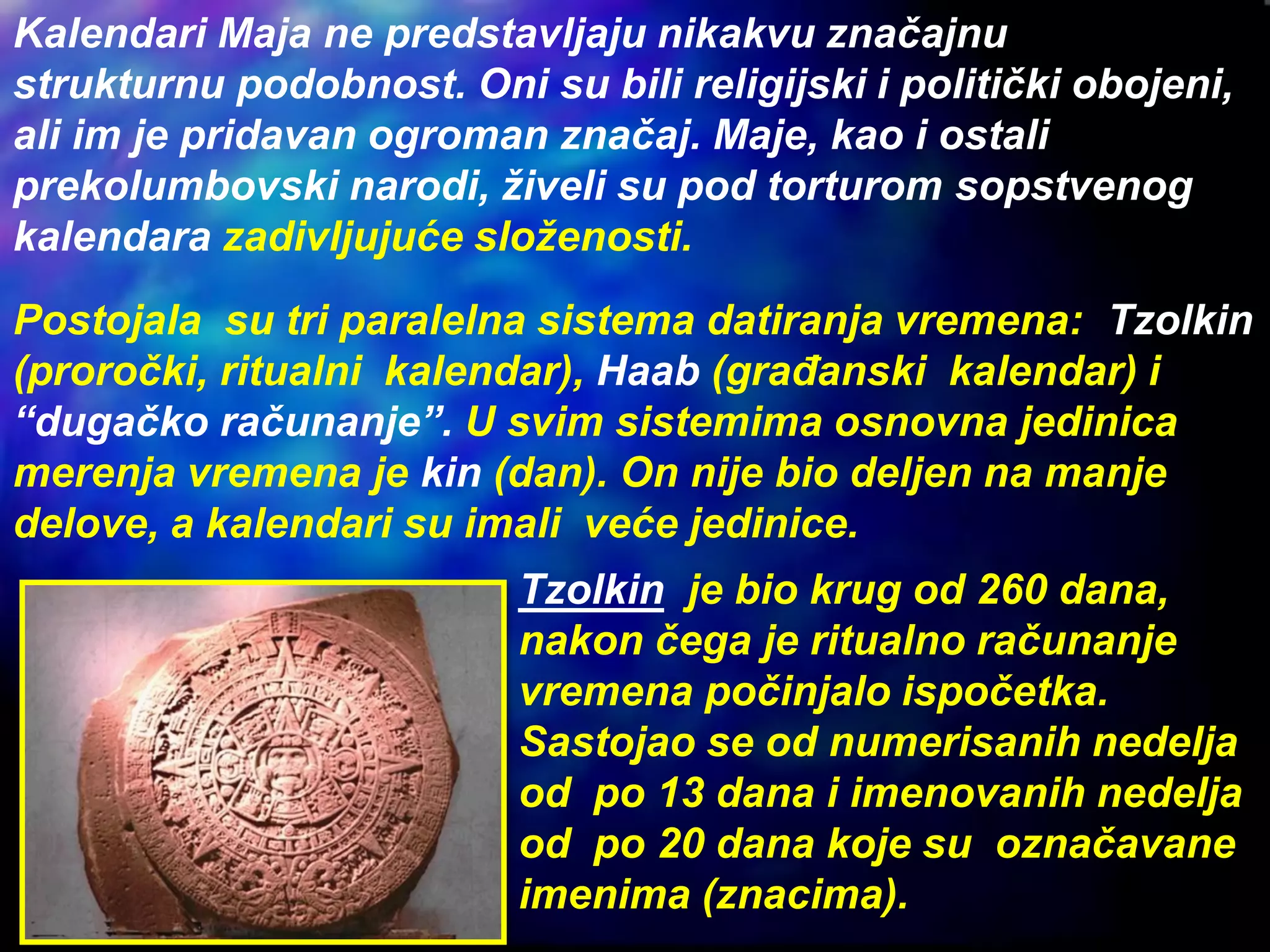 Kalendari Maja ne predstavljaju nikakvu značajnu
strukturnu podobnost. Oni su bili religijski i politički obojeni,
ali im je pridavan ogroman značaj. Maje, kao i ostali
prekolumbovski narodi, živeli su pod torturom sopstvenog
kalendara zadivljujuće složenosti.
Postojala su tri paralelna sistema datiranja vremena: Tzolkin
(proročki, ritualni kalendar), Haab (građanski kalendar) i
“dugačko računanje”. U svim sistemima osnovna jedinica
merenja vremena je kin (dan). On nije bio deljen na manje
delove, a kalendari su imali veće jedinice.
Tzolkin je bio krug od 260 dana,
nakon čega je ritualno računanje
vremena počinjalo ispočetka.
Sastojao se od numerisanih nedelja
od po 13 dana i imenovanih nedelja
od po 20 dana koje su označavane
imenima (znacima).
 