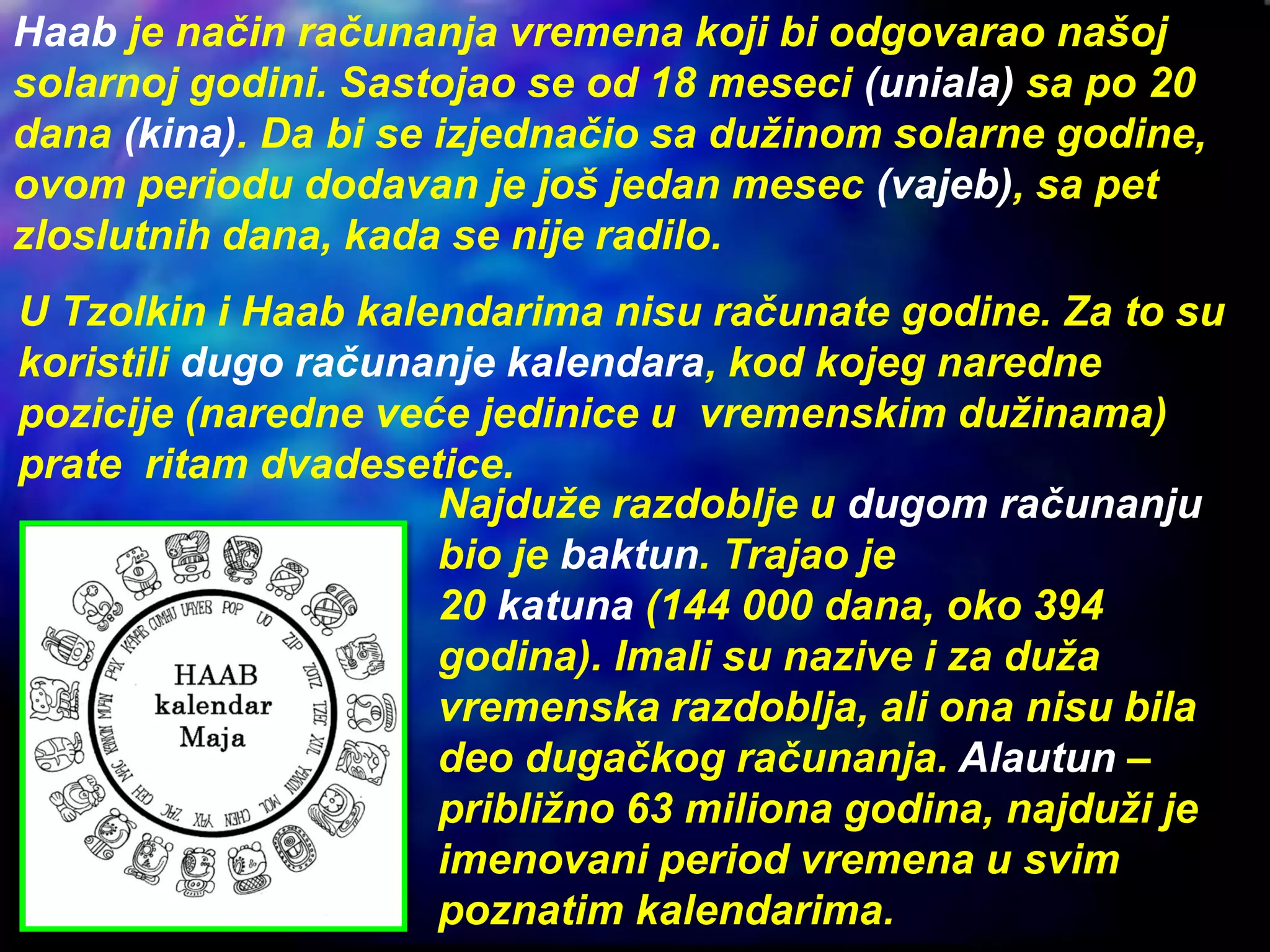 Haab je način računanja vremena koji bi odgovarao našoj
solarnoj godini. Sastojao se od 18 meseci (uniala) sa po 20
dana (kina). Da bi se izjednačio sa dužinom solarne godine,
ovom periodu dodavan je još jedan mesec (vajeb), sa pet
zloslutnih dana, kada se nije radilo.
Najduže razdoblje u dugom računanju
bio je baktun. Trajao je
20 katuna (144 000 dana, oko 394
godina). Imali su nazive i za duža
vremenska razdoblja, ali ona nisu bila
deo dugačkog računanja. Alautun –
približno 63 miliona godina, najduži je
imenovani period vremena u svim
poznatim kalendarima.
U Tzolkin i Haab kalendarima nisu računate godine. Za to su
koristili dugo računanje kalendara, kod kojeg naredne
pozicije (naredne veće jedinice u vremenskim dužinama)
prate ritam dvadesetice.
 