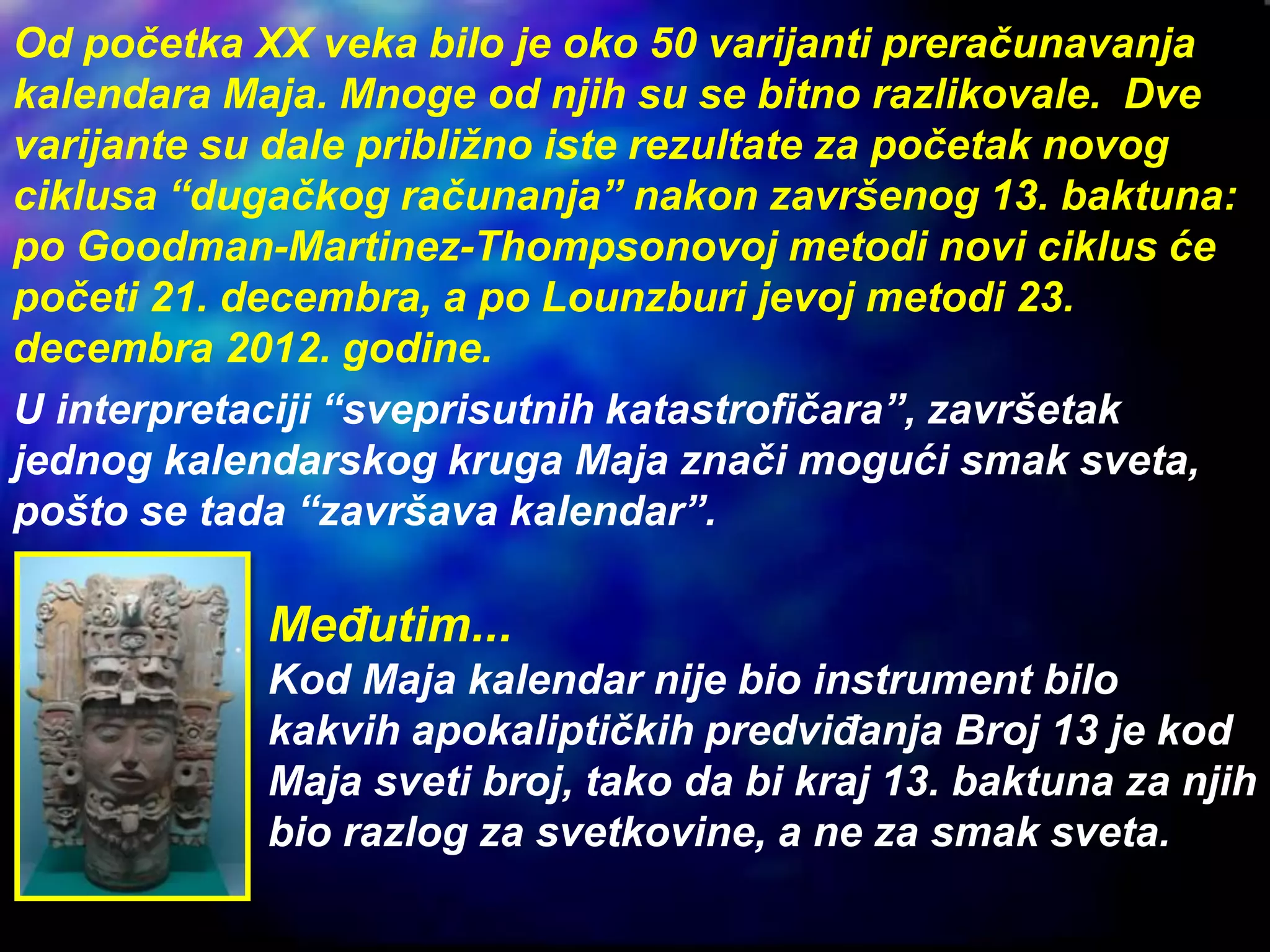 Od početka XX veka bilo je oko 50 varijanti preračunavanja
kalendara Maja. Mnoge od njih su se bitno razlikovale. Dve
varijante su dale približno iste rezultate za početak novog
ciklusa “dugačkog računanja” nakon završenog 13. baktuna:
po Goodman-Martinez-Thompsonovoj metodi novi ciklus će
početi 21. decembra, a po Lounzburi jevoj metodi 23.
decembra 2012. godine.
U interpretaciji “sveprisutnih katastrofičara”, završetak
jednog kalendarskog kruga Maja znači mogući smak sveta,
pošto se tada “završava kalendar”.
Međutim...
Kod Maja kalendar nije bio instrument bilo
kakvih apokaliptičkih predviđanja Broj 13 je kod
Maja sveti broj, tako da bi kraj 13. baktuna za njih
bio razlog za svetkovine, a ne za smak sveta.
 