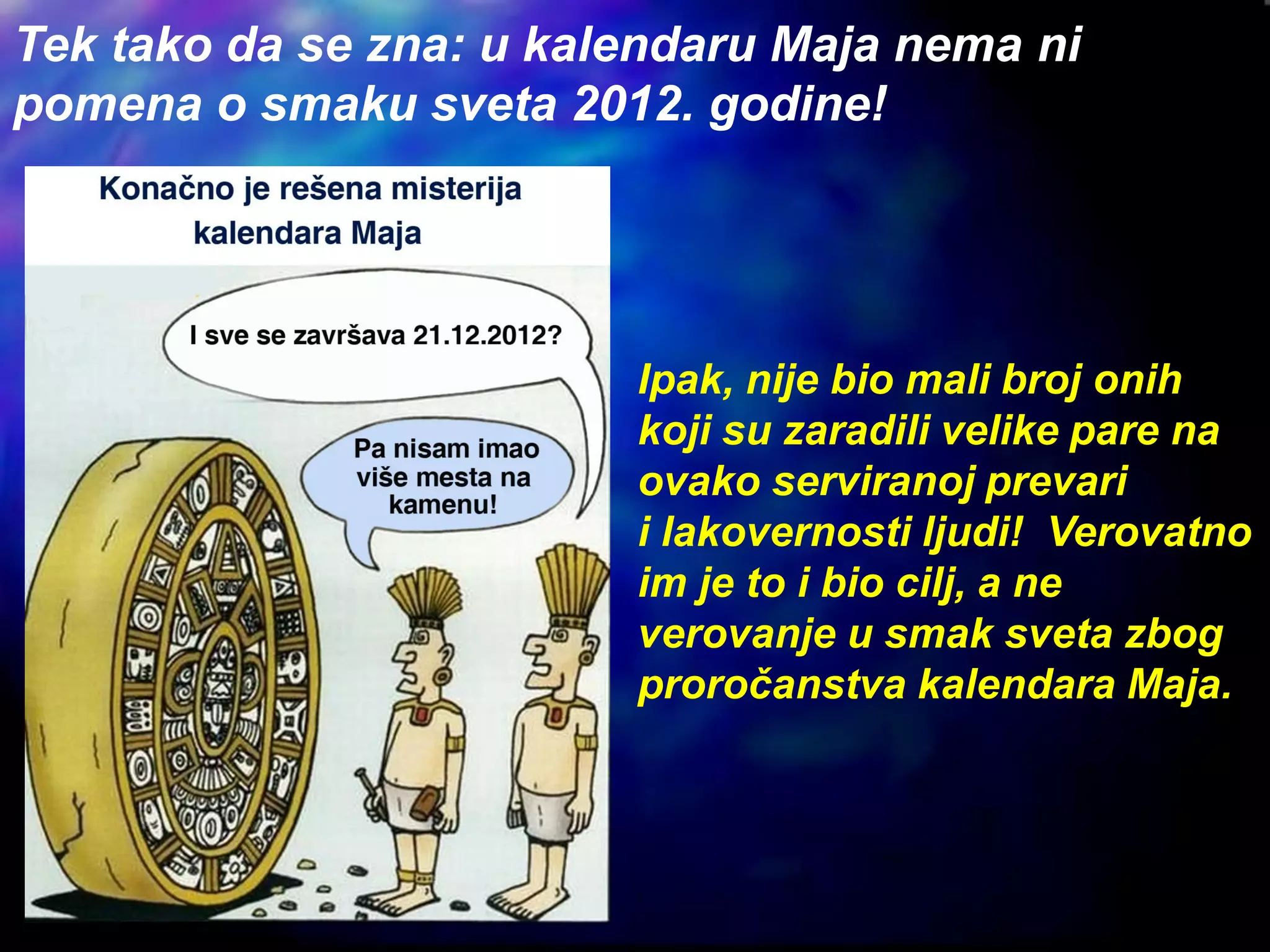 Tek tako da se zna: u kalendaru Maja nema ni
pomena o smaku sveta 2012. godine!
Ipak, nije bio mali broj onih
koji su zaradili velike pare na
ovako serviranoj prevari
i lakovernosti ljudi! Verovatno
im je to i bio cilj, a ne
verovanje u smak sveta zbog
proročanstva kalendara Maja.
 