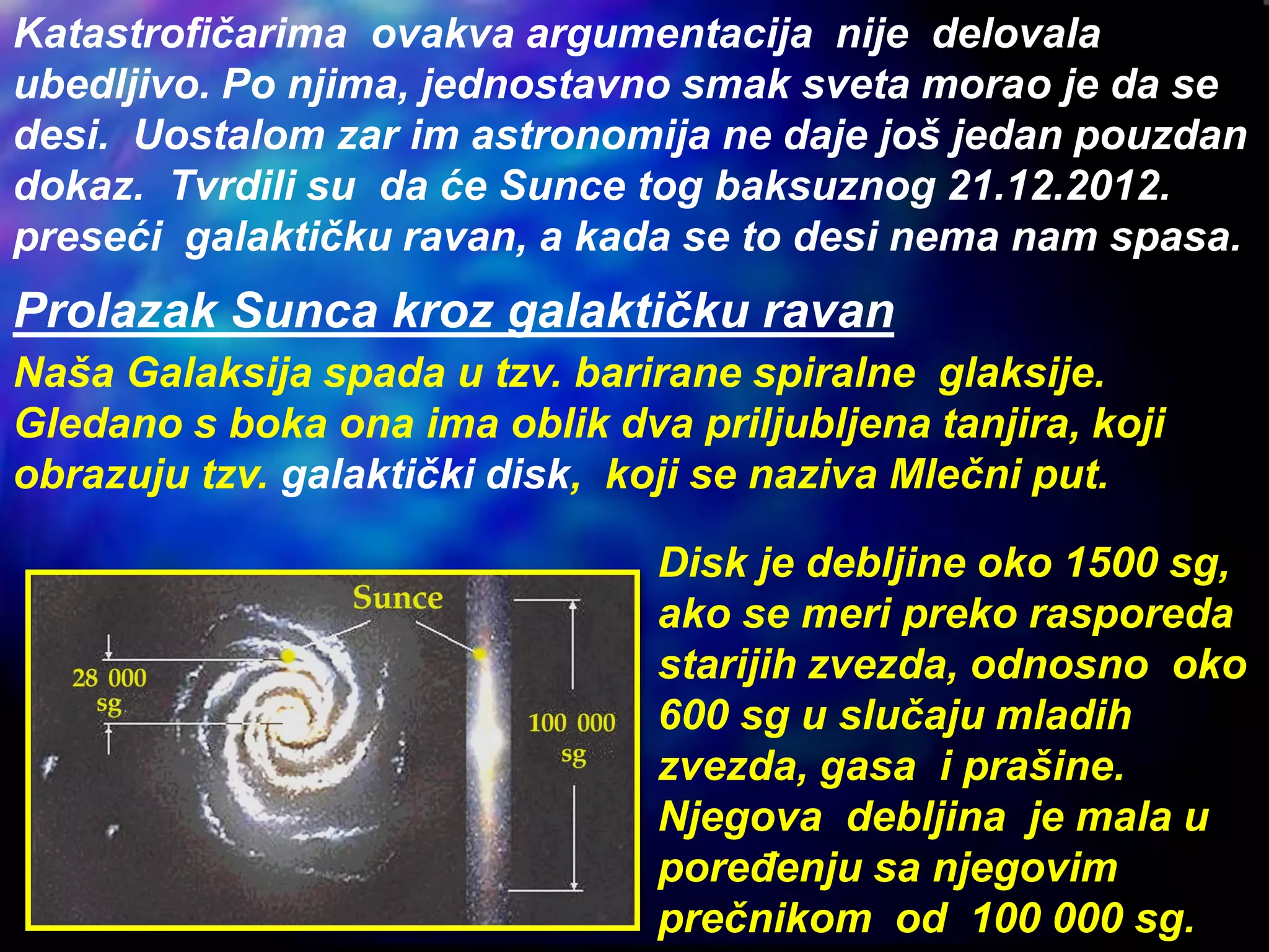 Katastrofičarima ovakva argumentacija nije delovala
ubedljivo. Po njima, jednostavno smak sveta morao je da se
desi. Uostalom zar im astronomija ne daje još jedan pouzdan
dokaz. Tvrdili su da će Sunce tog baksuznog 21.12.2012.
preseći galaktičku ravan, a kada se to desi nema nam spasa.
Naša Galaksija spada u tzv. barirane spiralne glaksije.
Gledano s boka ona ima oblik dva priljubljena tanjira, koji
obrazuju tzv. galaktički disk, koji se naziva Mlečni put.
Prolazak Sunca kroz galaktičku ravan
Disk je debljine oko 1500 sg,
ako se meri preko rasporeda
starijih zvezda, odnosno oko
600 sg u slučaju mladih
zvezda, gasa i prašine.
Njegova debljina je mala u
poređenju sa njegovim
prečnikom od 100 000 sg.
 