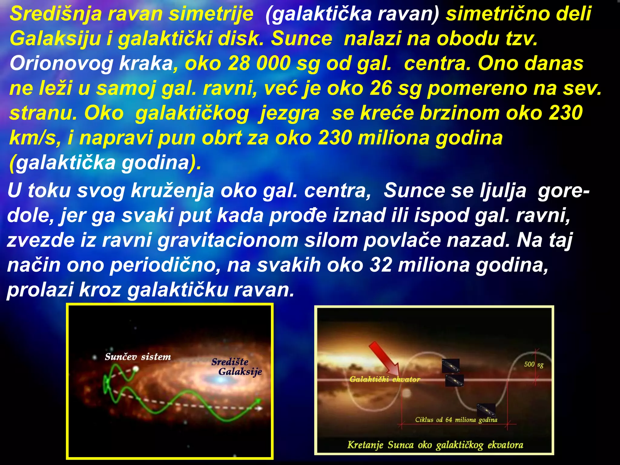 Središnja ravan simetrije (galaktička ravan) simetrično deli
Galaksiju i galaktički disk. Sunce nalazi na obodu tzv.
Orionovog kraka, oko 28 000 sg od gal. centra. Ono danas
ne leži u samoj gal. ravni, već je oko 26 sg pomereno na sev.
stranu. Oko galaktičkog jezgra se kreće brzinom oko 230
km/s, i napravi pun obrt za oko 230 miliona godina
(galaktička godina).
U toku svog kruženja oko gal. centra, Sunce se ljulja gore-
dole, jer ga svaki put kada prođe iznad ili ispod gal. ravni,
zvezde iz ravni gravitacionom silom povlače nazad. Na taj
način ono periodično, na svakih oko 32 miliona godina,
prolazi kroz galaktičku ravan.
 