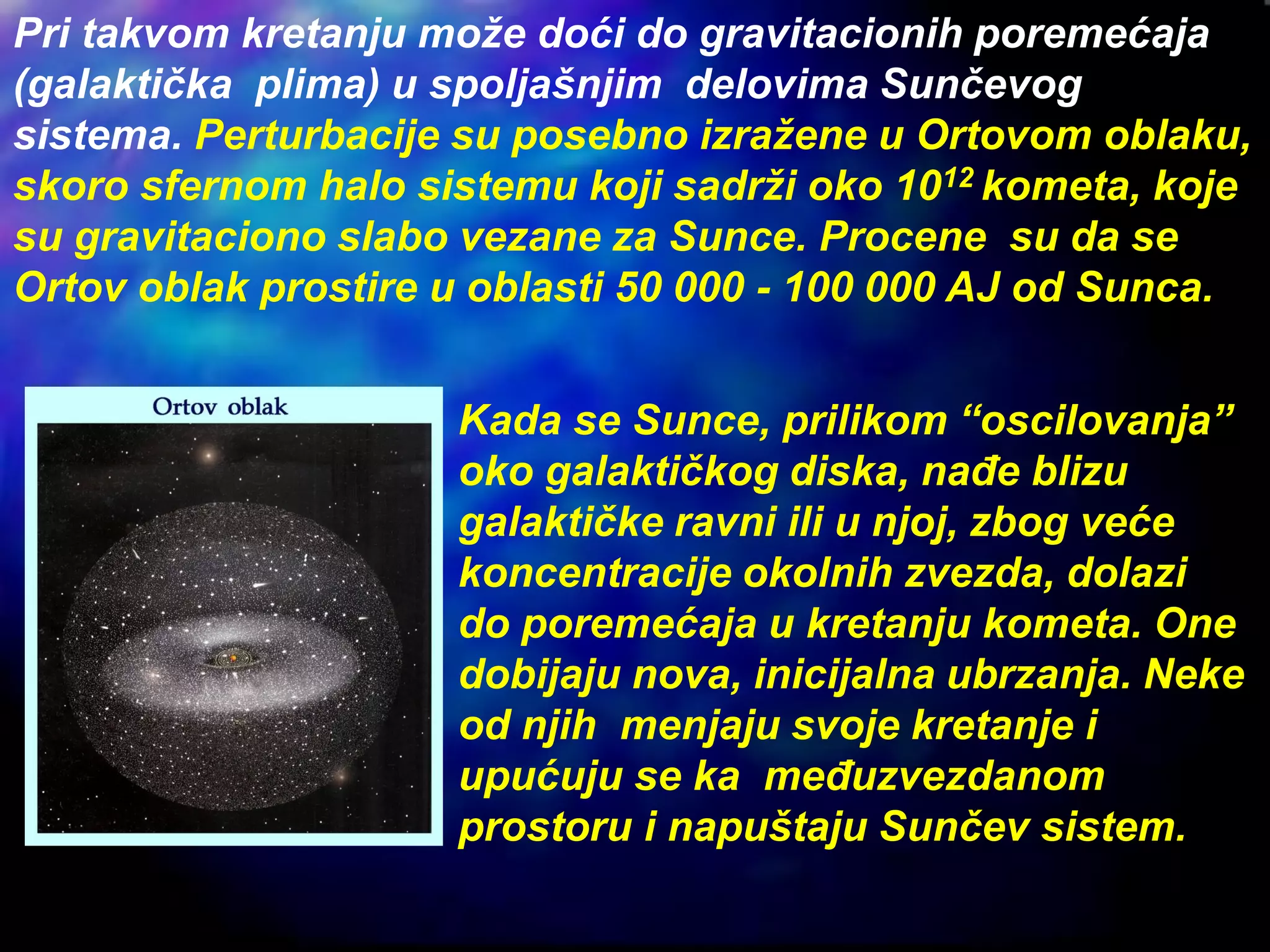 Pri takvom kretanju može doći do gravitacionih poremećaja
(galaktička plima) u spoljašnjim delovima Sunčevog
sistema. Perturbacije su posebno izražene u Ortovom oblaku,
skoro sfernom halo sistemu koji sadrži oko 1012 kometa, koje
su gravitaciono slabo vezane za Sunce. Procene su da se
Ortov oblak prostire u oblasti 50 000 - 100 000 AJ od Sunca.
Kada se Sunce, prilikom “oscilovanja”
oko galaktičkog diska, nađe blizu
galaktičke ravni ili u njoj, zbog veće
koncentracije okolnih zvezda, dolazi
do poremećaja u kretanju kometa. One
dobijaju nova, inicijalna ubrzanja. Neke
od njih menjaju svoje kretanje i
upućuju se ka međuzvezdanom
prostoru i napuštaju Sunčev sistem.
 
