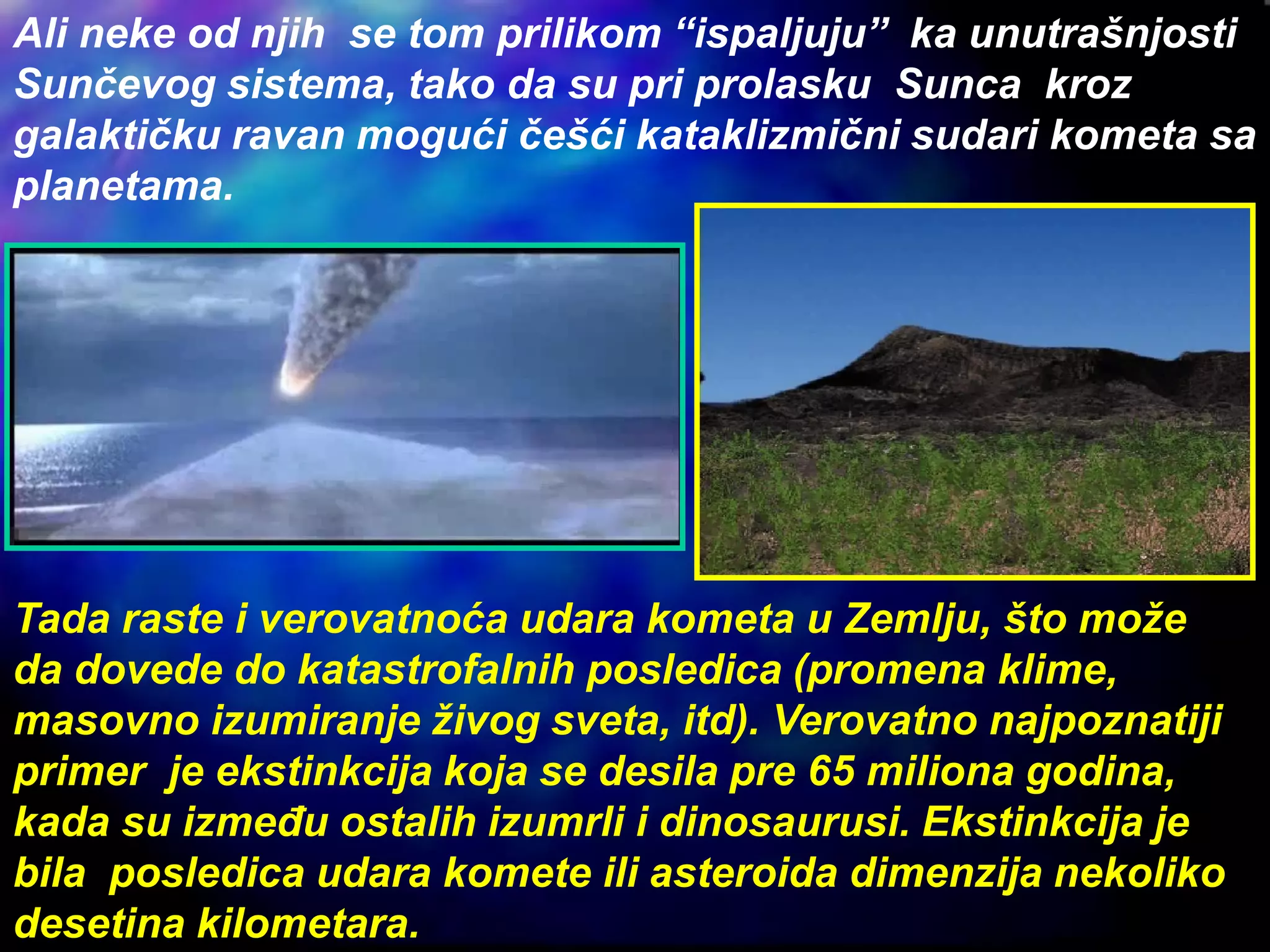 Ali neke od njih se tom prilikom “ispaljuju” ka unutrašnjosti
Sunčevog sistema, tako da su pri prolasku Sunca kroz
galaktičku ravan mogući češći kataklizmični sudari kometa sa
planetama.
Tada raste i verovatnoća udara kometa u Zemlju, što može
da dovede do katastrofalnih posledica (promena klime,
masovno izumiranje živog sveta, itd). Verovatno najpoznatiji
primer je ekstinkcija koja se desila pre 65 miliona godina,
kada su između ostalih izumrli i dinosaurusi. Ekstinkcija je
bila posledica udara komete ili asteroida dimenzija nekoliko
desetina kilometara.
 