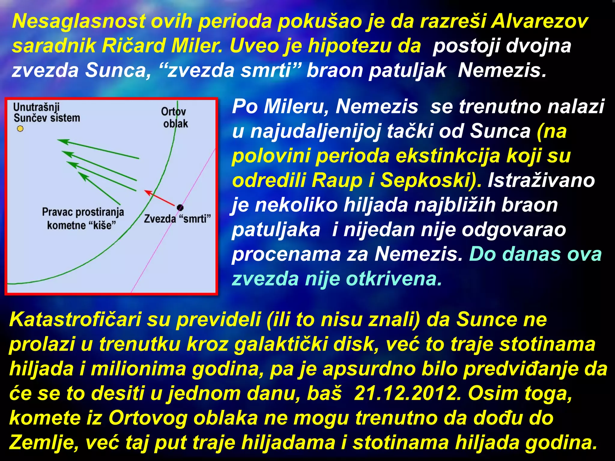 Nesaglasnost ovih perioda pokušao je da razreši Alvarezov
saradnik Ričard Miler. Uveo je hipotezu da postoji dvojna
zvezda Sunca, “zvezda smrti” braon patuljak Nemezis.
Po Mileru, Nemezis se trenutno nalazi
u najudaljenijoj tački od Sunca (na
polovini perioda ekstinkcija koji su
odredili Raup i Sepkoski). Istraživano
je nekoliko hiljada najbližih braon
patuljaka i nijedan nije odgovarao
procenama za Nemezis. Do danas ova
zvezda nije otkrivena.
Katastrofičari su prevideli (ili to nisu znali) da Sunce ne
prolazi u trenutku kroz galaktički disk, već to traje stotinama
hiljada i milionima godina, pa je apsurdno bilo predviđanje da
će se to desiti u jednom danu, baš 21.12.2012. Osim toga,
komete iz Ortovog oblaka ne mogu trenutno da dođu do
Zemlje, već taj put traje hiljadama i stotinama hiljada godina.
 