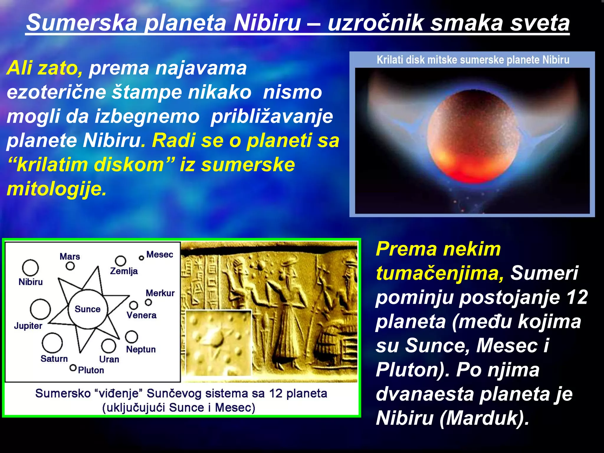 Ali zato, prema najavama
ezoterične štampe nikako nismo
mogli da izbegnemo približavanje
planete Nibiru. Radi se o planeti sa
“krilatim diskom” iz sumerske
mitologije.
Prema nekim
tumačenjima, Sumeri
pominju postojanje 12
planeta (među kojima
su Sunce, Mesec i
Pluton). Po njima
dvanaesta planeta je
Nibiru (Marduk).
Sumerska planeta Nibiru – uzročnik smaka sveta
 