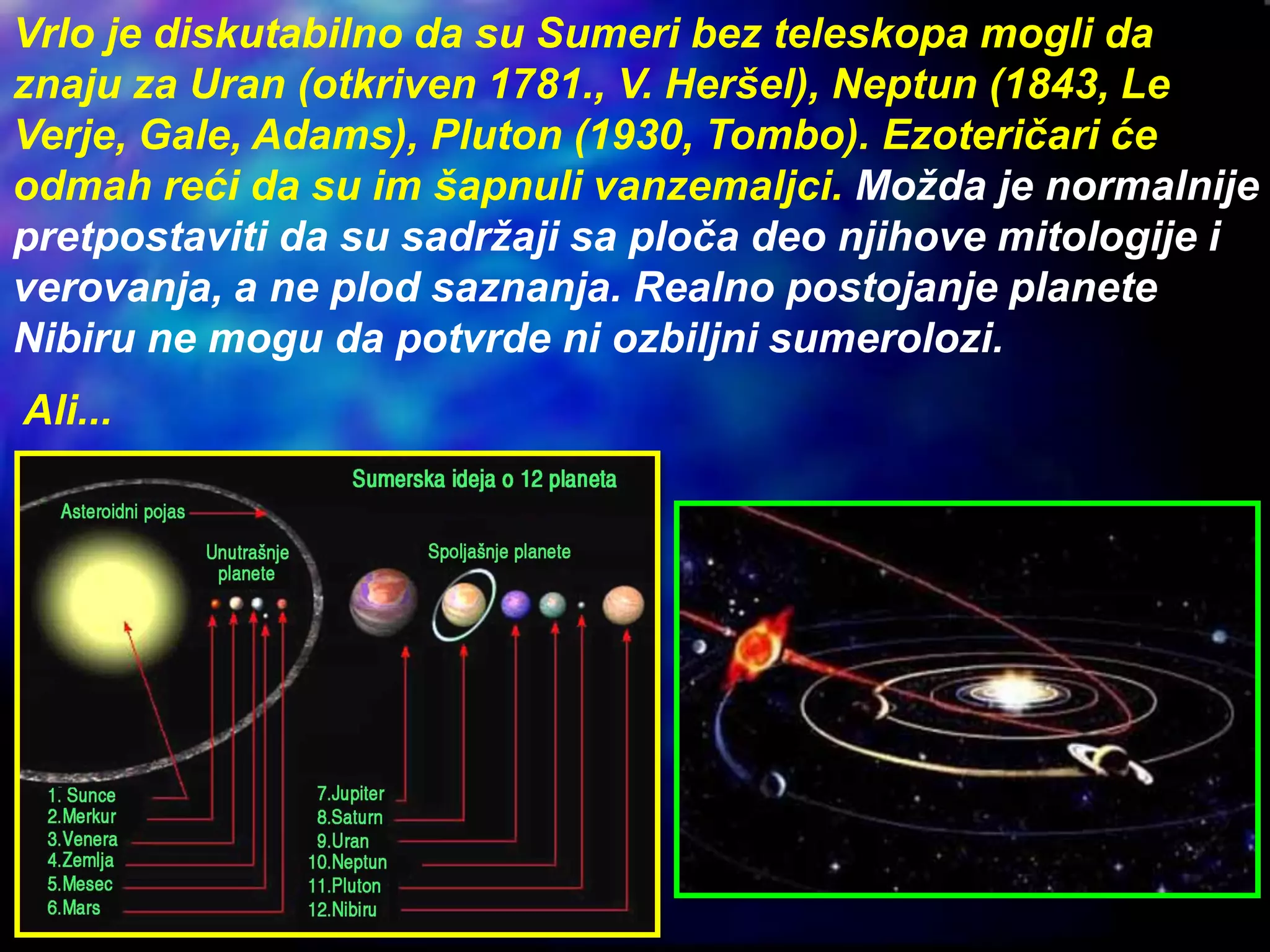Vrlo je diskutabilno da su Sumeri bez teleskopa mogli da
znaju za Uran (otkriven 1781., V. Heršel), Neptun (1843, Le
Verje, Gale, Adams), Pluton (1930, Tombo). Ezoteričari će
odmah reći da su im šapnuli vanzemaljci. Možda je normalnije
pretpostaviti da su sadržaji sa ploča deo njihove mitologije i
verovanja, a ne plod saznanja. Realno postojanje planete
Nibiru ne mogu da potvrde ni ozbiljni sumerolozi.
Ali...
 