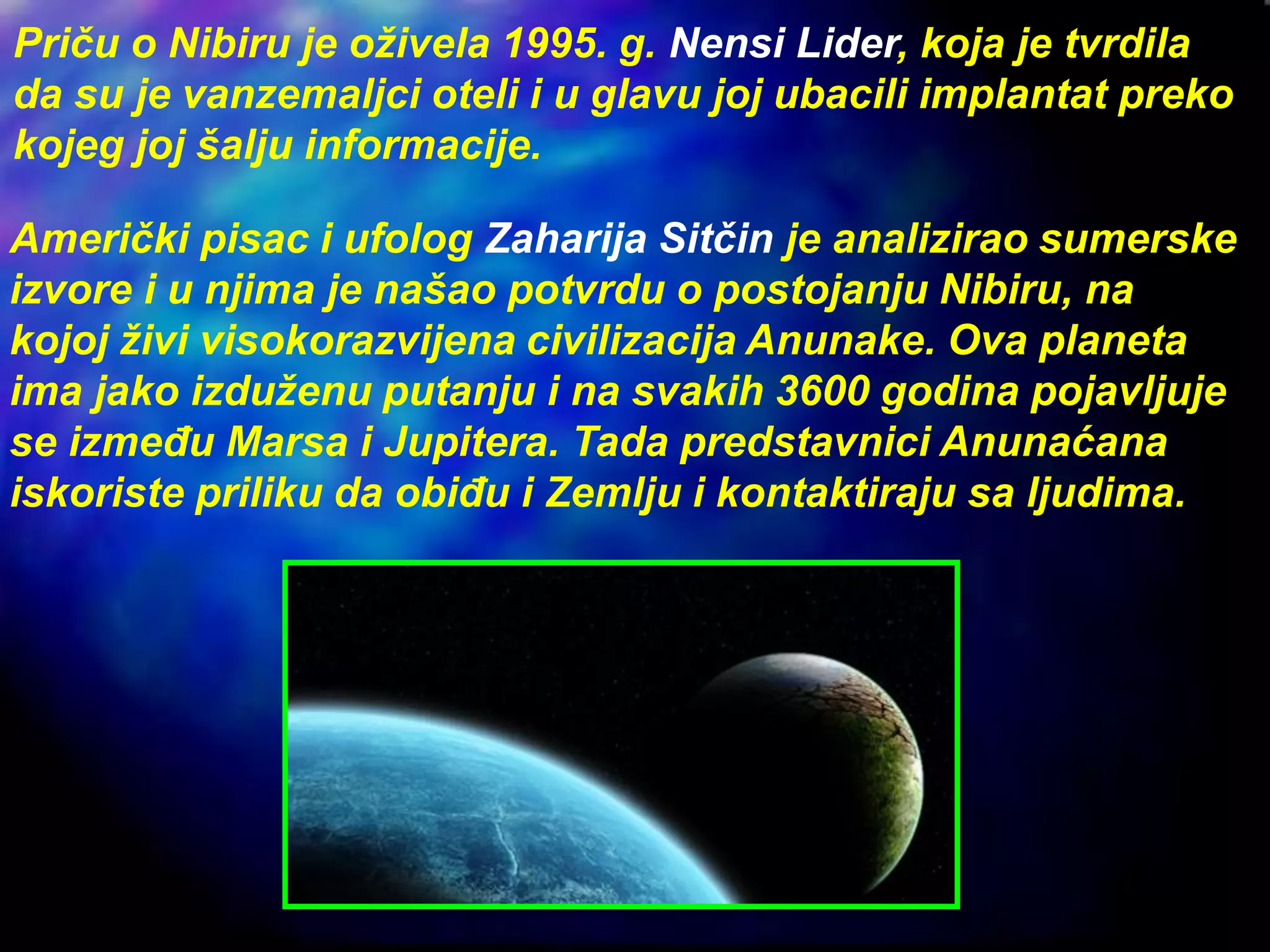 Priču o Nibiru je oživela 1995. g. Nensi Lider, koja je tvrdila
da su je vanzemaljci oteli i u glavu joj ubacili implantat preko
kojeg joj šalju informacije.
Američki pisac i ufolog Zaharija Sitčin je analizirao sumerske
izvore i u njima je našao potvrdu o postojanju Nibiru, na
kojoj živi visokorazvijena civilizacija Anunake. Ova planeta
ima jako izduženu putanju i na svakih 3600 godina pojavljuje
se između Marsa i Jupitera. Tada predstavnici Anunaćana
iskoriste priliku da obiđu i Zemlju i kontaktiraju sa ljudima.
 