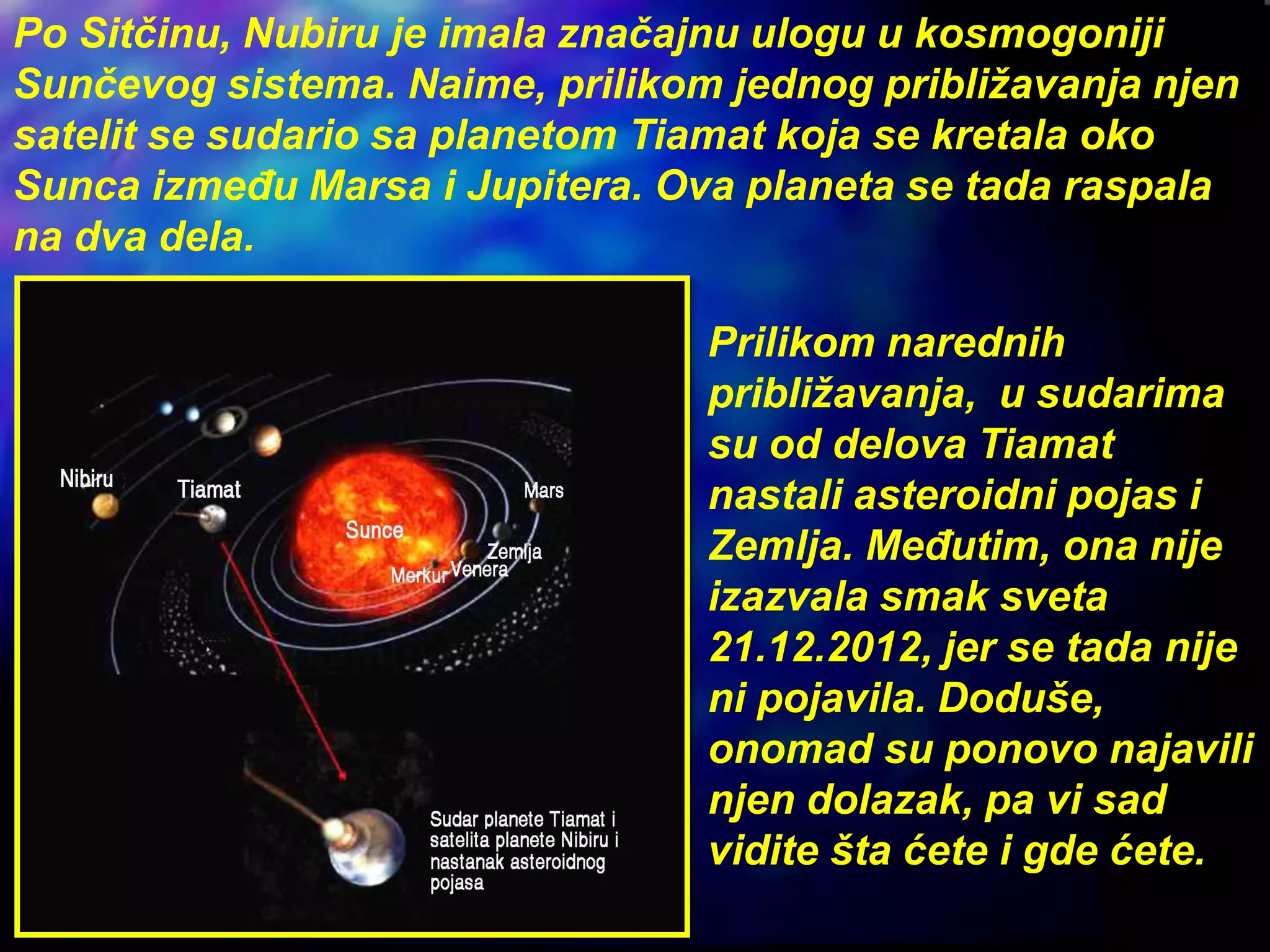 Po Sitčinu, Nubiru je imala značajnu ulogu u kosmogoniji
Sunčevog sistema. Naime, prilikom jednog približavanja njen
satelit se sudario sa planetom Tiamat koja se kretala oko
Sunca između Marsa i Jupitera. Ova planeta se tada raspala
na dva dela.
Prilikom narednih
približavanja, u sudarima
su od delova Tiamat
nastali asteroidni pojas i
Zemlja. Međutim, ona nije
izazvala smak sveta
21.12.2012, jer se tada nije
ni pojavila. Doduše,
onomad su ponovo najavili
njen dolazak, pa vi sad
vidite šta ćete i gde ćete.
 