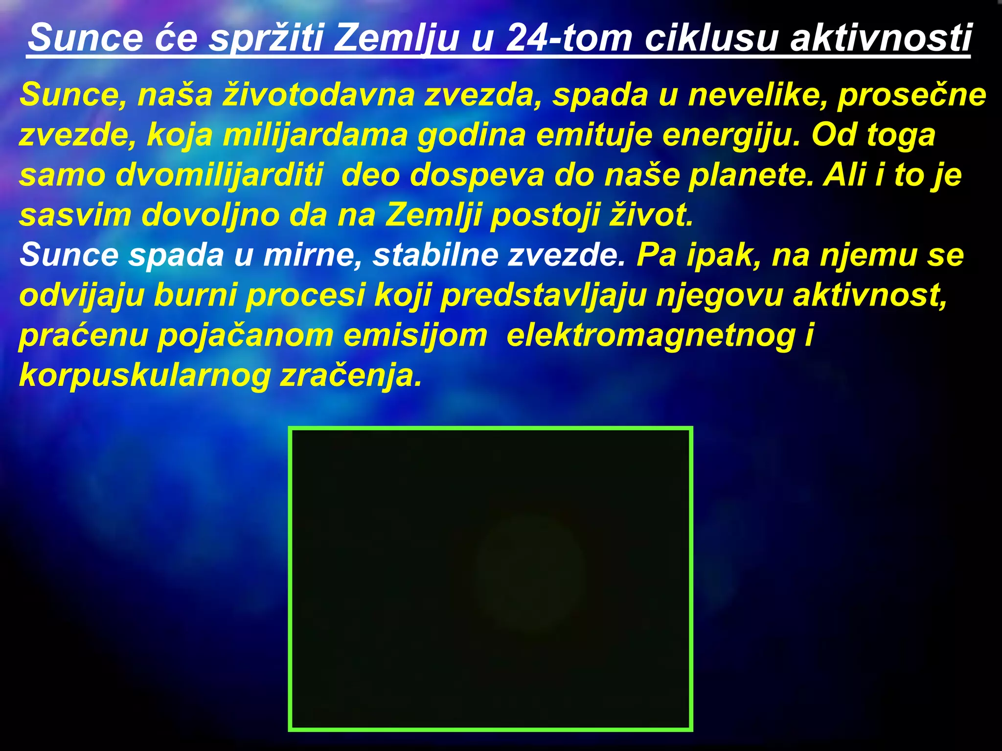 Sunce, naša životodavna zvezda, spada u nevelike, prosečne
zvezde, koja milijardama godina emituje energiju. Od toga
samo dvomilijarditi deo dospeva do naše planete. Ali i to je
sasvim dovoljno da na Zemlji postoji život.
Sunce spada u mirne, stabilne zvezde. Pa ipak, na njemu se
odvijaju burni procesi koji predstavljaju njegovu aktivnost,
praćenu pojačanom emisijom elektromagnetnog i
korpuskularnog zračenja.
Sunce će spržiti Zemlju u 24-tom ciklusu aktivnosti
 