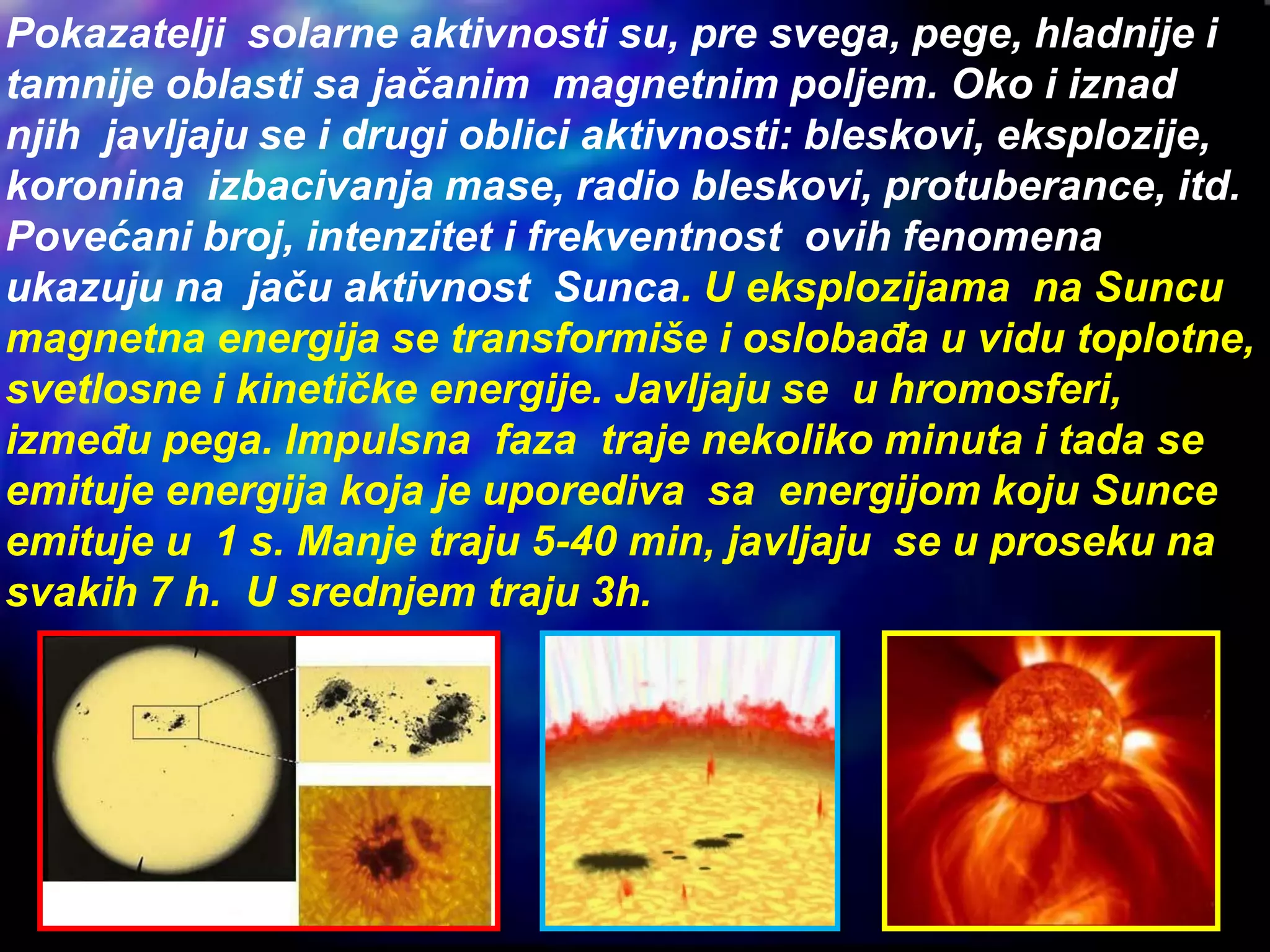 Pokazatelji solarne aktivnosti su, pre svega, pege, hladnije i
tamnije oblasti sa jačanim magnetnim poljem. Oko i iznad
njih javljaju se i drugi oblici aktivnosti: bleskovi, eksplozije,
koronina izbacivanja mase, radio bleskovi, protuberance, itd.
Povećani broj, intenzitet i frekventnost ovih fenomena
ukazuju na jaču aktivnost Sunca. U eksplozijama na Suncu
magnetna energija se transformiše i oslobađa u vidu toplotne,
svetlosne i kinetičke energije. Javljaju se u hromosferi,
između pega. Impulsna faza traje nekoliko minuta i tada se
emituje energija koja je uporediva sa energijom koju Sunce
emituje u 1 s. Manje traju 5-40 min, javljaju se u proseku na
svakih 7 h. U srednjem traju 3h.
 