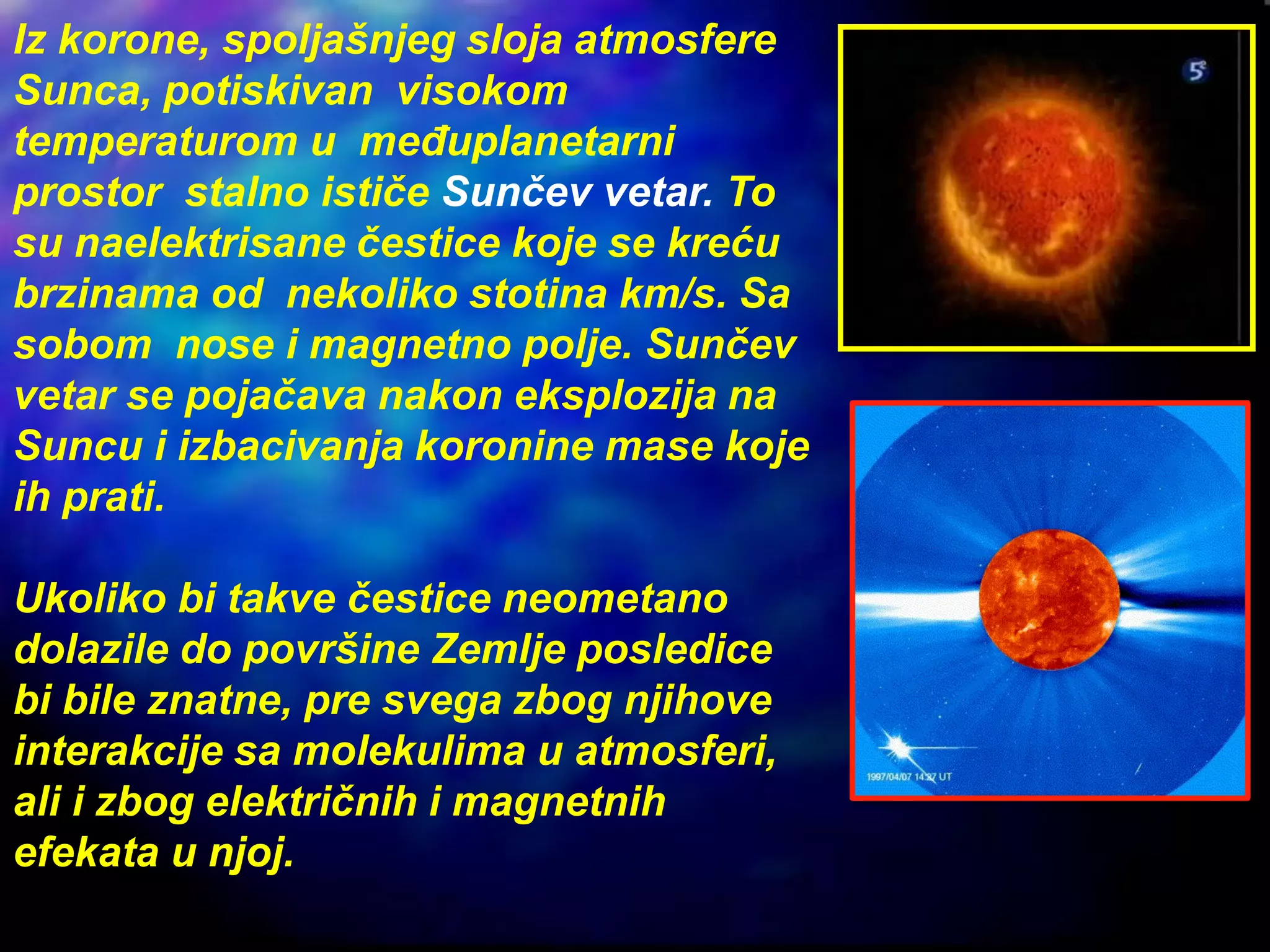 Iz korone, spoljašnjeg sloja atmosfere
Sunca, potiskivan visokom
temperaturom u međuplanetarni
prostor stalno ističe Sunčev vetar. To
su naelektrisane čestice koje se kreću
brzinama od nekoliko stotina km/s. Sa
sobom nose i magnetno polje. Sunčev
vetar se pojačava nakon eksplozija na
Suncu i izbacivanja koronine mase koje
ih prati.
Ukoliko bi takve čestice neometano
dolazile do površine Zemlje posledice
bi bile znatne, pre svega zbog njihove
interakcije sa molekulima u atmosferi,
ali i zbog električnih i magnetnih
efekata u njoj.
 