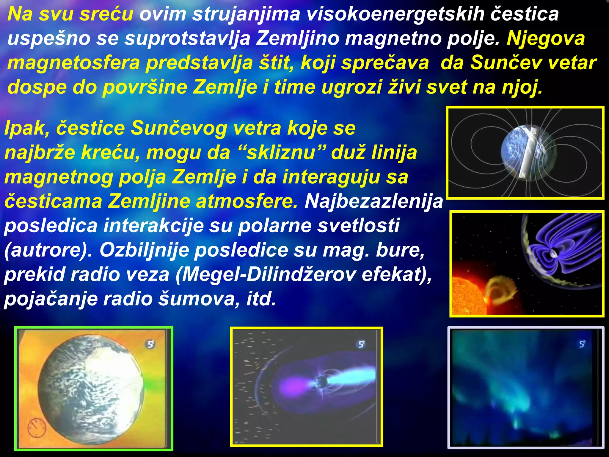 Na svu sreću ovim strujanjima visokoenergetskih čestica
uspešno se suprotstavlja Zemljino magnetno polje. Njegova
magnetosfera predstavlja štit, koji sprečava da Sunčev vetar
dospe do površine Zemlje i time ugrozi živi svet na njoj.
Ipak, čestice Sunčevog vetra koje se
najbrže kreću, mogu da “skliznu” duž linija
magnetnog polja Zemlje i da interaguju sa
česticama Zemljine atmosfere. Najbezazlenija
posledica interakcije su polarne svetlosti
(autrore). Ozbiljnije posledice su mag. bure,
prekid radio veza (Megel-Dilindžerov efekat),
pojačanje radio šumova, itd.
 