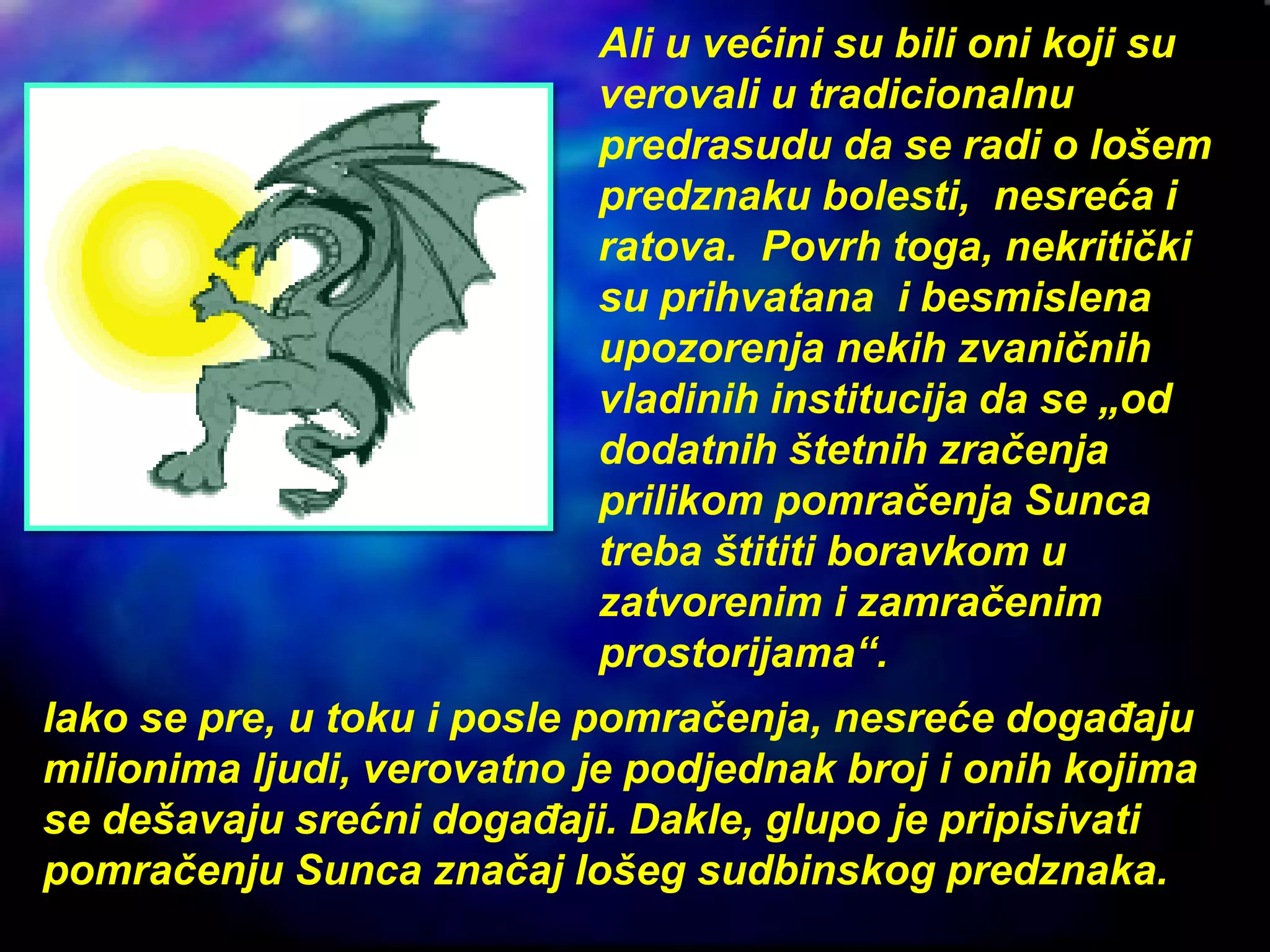 Ali u većini su bili oni koji su
verovali u tradicionalnu
predrasudu da se radi o lošem
predznaku bolesti, nesreća i
ratova. Povrh toga, nekritički
su prihvatana i besmislena
upozorenja nekih zvaničnih
vladinih institucija da se „od
dodatnih štetnih zračenja
prilikom pomračenja Sunca
treba štititi boravkom u
zatvorenim i zamračenim
prostorijama“.
Iako se pre, u toku i posle pomračenja, nesreće događaju
milionima ljudi, verovatno je podjednak broj i onih kojima
se dešavaju srećni događaji. Dakle, glupo je pripisivati
pomračenju Sunca značaj lošeg sudbinskog predznaka.
 