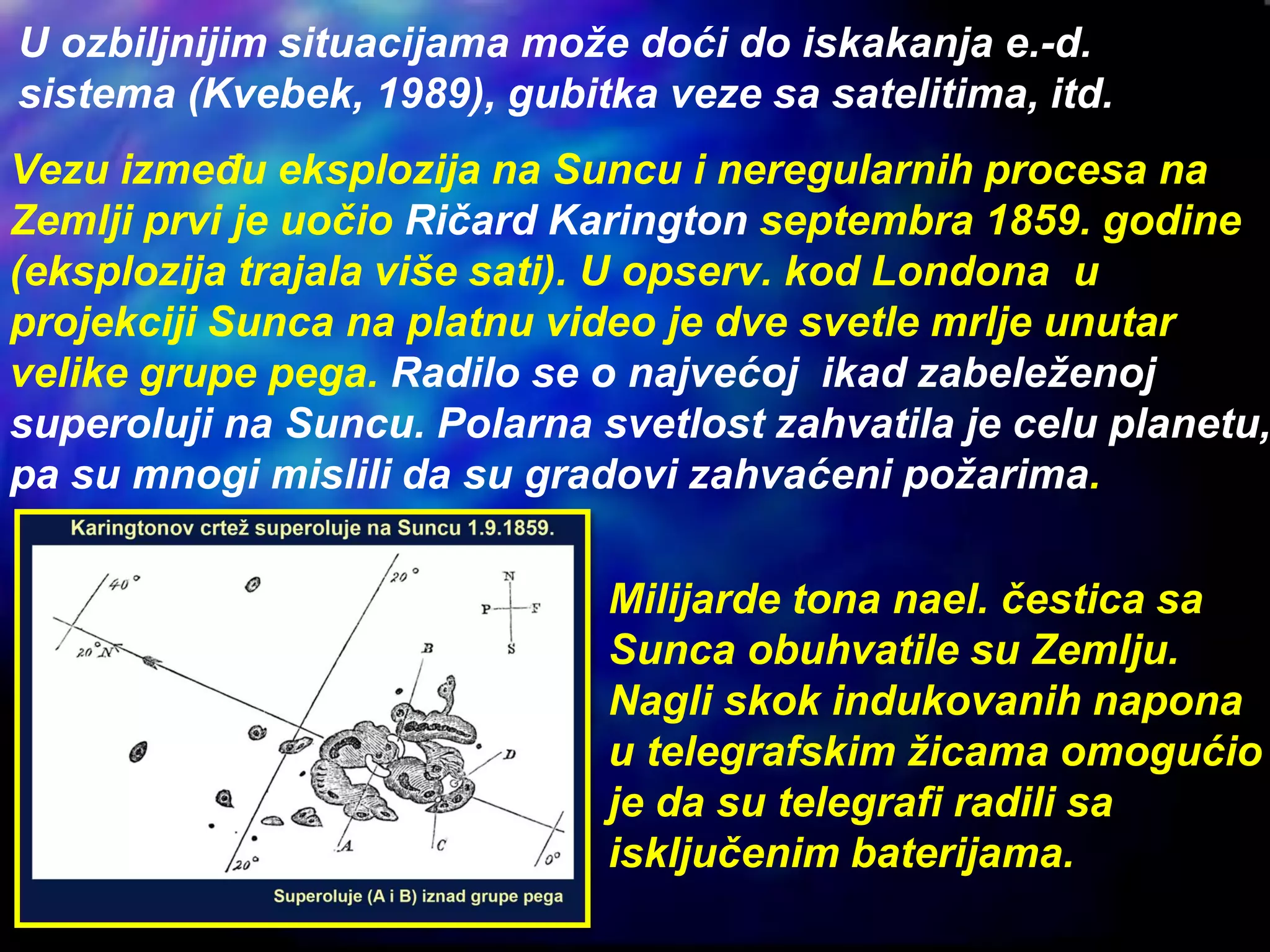 Vezu između eksplozija na Suncu i neregularnih procesa na
Zemlji prvi je uočio Ričard Karington septembra 1859. godine
(eksplozija trajala više sati). U opserv. kod Londona u
projekciji Sunca na platnu video je dve svetle mrlje unutar
velike grupe pega. Radilo se o najvećoj ikad zabeleženoj
superoluji na Suncu. Polarna svetlost zahvatila je celu planetu,
pa su mnogi mislili da su gradovi zahvaćeni požarima.
Milijarde tona nael. čestica sa
Sunca obuhvatile su Zemlju.
Nagli skok indukovanih napona
u telegrafskim žicama omogućio
je da su telegrafi radili sa
isključenim baterijama.
U ozbiljnijim situacijama može doći do iskakanja e.-d.
sistema (Kvebek, 1989), gubitka veze sa satelitima, itd.
 